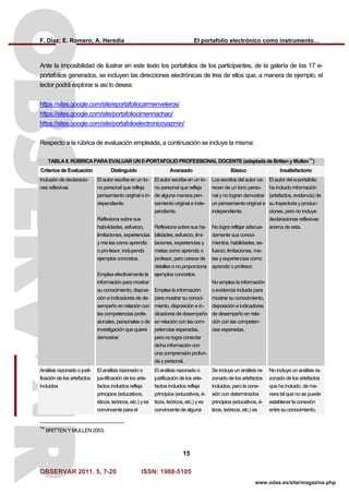 F. Díaz; E. Romero; A. Heredia El portafolio electrónico como instrumento…
OBSERVAR 2011. 5, 7-20 ISSN: 1988-5105
15
www.odas.es/site/magazine.php
Ante la imposibilidad de ilustrar en este texto los portafolios de los participantes, de la galería de los 17 e-
portafolios generados, se incluyen las direcciones electrónicas de tres de ellos que, a manera de ejemplo, el
lector podrá explorar si así lo desea:
https://sites.google.com/site/eportafoliocarmenveleros/
https://sites.google.com/site/portafoliocimennachao/
https://sites.google.com/site/portafolioelectronicoyazmin/
Respecto a la rúbrica de evaluación empleada, a continuación se incluye la misma:
TABLA II. RÚBRICA PARA EVALUAR UN E-PORTAFOLIO PROFESSIONAL DOCENTE (adaptada de Britten y Mullen
14
)
Criterios de Evaluación Distinguido Avanzado Básico Insatisfactorio
Inclusión de declaracio-
nes reflexivas
El autor escribe en un to-
no personal que refleja
pensamiento original e in-
dependiente.
Reflexiona sobre sus
habi-lidades, esfuerzo,
limitaciones, experiencias
y me-tas como aprendiz
o pro-fesor, incluyendo
ejemplos concretos.
Emplea efectivamente la
información para mostrar
su conocimiento, disposi-
ción e indicadores de de-
sempeño en relación con
las competencias profe-
sionales, personales o de
investigación que quiere
demostrar.
El autor escribe en un to-
no personal que refleja
de alguna manera pen-
samiento original e inde-
pendiente.
Reflexiona sobre sus ha-
bilidades, esfuerzo, limi-
taciones, experiencias y
metas como aprendiz o
profesor, pero carece de
detalles o no proporciona
ejemplos concretos.
Emplea la información
para mostrar su conoci-
miento, disposición e in-
dicadores de desempeño
en relación con las com-
petencias esperadas,
pero no logra conectar
dicha información con
una comprensión profun-
da y personal.
Los escritos del autor ca-
recen de un tono perso-
nal y no logran demostrar
un pensamiento original e
independiente.
No logra reflejar adecua-
damente sus conoci-
mientos, habilidades, es-
fuerzo, limitaciones, me-
tas y experiencias como
aprendiz o profesor.
No emplea la información
o evidencia incluida para
mostrar su conocimiento,
disposición e indicadores
de desempeño en rela-
ción con las competen-
cias esperadas.
El autor del e-portafolio
ha incluido información
(artefactos, evidencia) de
su trayectoria y produc-
ciones, pero no incluye
declaraciones reflexivas
acerca de esta.
Análisis razonado o justi-
ficación de los artefactos
incluidos
El análisis razonado o
jus-tificación de los arte-
factos incluidos refleja
principios (educativos,
éticos, teóricos, etc.) y es
convincente para el
El análisis razonado o
justificación de los arte-
factos incluidos refleja
principios (educativos, é-
ticos, teóricos, etc.) y es
convincente de alguna
Se incluye un análisis ra-
zonado de los artefactos
incluidos, pero la cone-
xión con determinados
principios (educativos, é-
ticos, teóricos, etc.) es
No incluye un análisis ra-
zonado de los artefactos
que ha incluido, de ma-
nera tal que no se puede
establecer la conexión
entre su conocimiento,
14
BRITTEN Y MULLEN 2003.
 