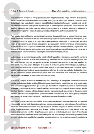 F. Díaz; E. Romero; A. Heredia El portafolio electrónico como instrumento…
OBSERVAR 2011. 5, 7-20 ISSN: 1988-5105
18
www.odas.es/site/magazine.php
en su concepción como en su trabajo práctico, la visión del portafolio como simple colección de evidencias,
por lo que se enfatizó reiteradamente que una visión restringida sólo conduciría a la realización de una suerte
de currículum vitae cuyo atractivo reside en la posibilidad de digitalizar la información y ubicarla en la red. En
las autoevaluaciones los participantes reportaron que el haber logrado superar dicha visión restrictiva del
portafolio había sido una de las mayores satisfacciones logradas en el proyecto, así como lo había sido la
reflexión en retrospectiva y prospectiva de su propio trayecto personal, profesional y académico.
Para adoptar el portafolio como una estrategia innovadora de evaluación que se ubica en la mirada socio-
constructivista del empleo de las TIC así como en el enfoque de evaluación auténtica del desempeño, el au-
tor se tiene que dedicar no sólo a recopilar, sino también a sintetizar e interpretar, con una mirada autocrítica
pero a la vez propositiva, las diversas producciones que se evalúan. Asimismo, tiene que conceptualizar su
proyecto como un producto para la comunicación social y la compartición de experiencias y significados, prin-
cipalmente dirigido a la comunidad profesional de la que forma parte, pero también teniendo en mente que la
audiencia puede ser una comunidad más amplia, interesada en temas educativos.
La delimitación de competencias, preguntas para la reflexión y posibles evidencias de desempeño, permitió la
elaboración de un modelo de evaluación sistemático y coherente, con una visión de conjunto y común a to-
dos los participantes; pero a la vez permitió un margen de expresión personal, por lo que cada portafolio ter-
minó siendo «una pieza única». El empleo de la rúbrica de evaluación, como instrumento de evaluación cuali-
tativa que indica dimensiones y criterios de valoración específicos en una escala de medición ordinal, supuso
para los participantes el poder compartir criterios claros a la hora de revisar los artefactos digitalizados inclui-
dos. Se considera que estos elementos son piezas clave en la introducción de la evaluación por portafolios
que se está contemplando en las actuales reformas curriculares.
No obstante los logros alcanzados, el modelo propuesto, la estrategia de trabajo y los instrumentos derivados
resultan perfectibles en todos sentidos. El tipo de reflexiones vertidas por los participantes, tanto en sus porta-
folios como en el blog grupal, indican que se tiene que desarrollar un conjunto más amplio de instrumentos de
evaluación, que abarque de manera específica el tipo de artefactos incluidos y que al mismo tiempo permita
identificar distintos niveles de reflexión. Los participantes expresaron que la experiencia de diseñar su propio
portafolio había sido muy enriquecedora, que implicaba todo un aprendizaje en sí misma, pero que requiere
una inversión de tiempo muy considerable y constituye un proyecto de trabajo complejo.
Se consideró que las competencias definidas en el modelo de e-portafolio resultaron relevantes, y que resulta
indispensable plantear estándares claros y lo más precisos posibles para la autoevaluación. Pero, al mismo
tiempo, los participantes coincidieron en que el modelo de portafolio adoptado no debería trasladarse a situa-
ciones de evaluación estandarizada de largo alcance, con fines externos de rendición de cuentas o para so-
meterse a la valoración «en frío» de parte de jueces ajenos al contexto educativo de origen. Propósitos de
este tipo implicarían un rediseño distinto del modelo y más aun de la estrategia de desarrollo y valoración. Por
otro lado, este tipo de e-portafolio fue concebido principalmente como instrumento de evaluación cualitativo, y
 