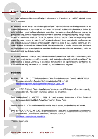 F. Díaz; E. Romero; A. Heredia El portafolio electrónico como instrumento…
OBSERVAR 2011. 5, 7-20 ISSN: 1988-5105
19
www.odas.es/site/magazine.php
aunque es posible cuantificar una calificación con base en la rúbrica, esto no se consideró prioritario o rele-
vante en este caso.
En relación al empleo de TIC, se consideró que un mayor o menor dominio de las tecnologías repercute de
manera significativa en la elaboración del e-portafolio. Se concluyó también que más allá de la ventaja de
poder digitalizar y preservar las producciones personales, y de cara a un desarrollo futuro del recurso, los
participantes propusieron la incorporación de los recursos de la web social para compartir y trabajar en cola-
boración en este tipo de proyectos. Otro de los aspectos identificados como una necesidad para mejorar el
recurso fue el conocimiento de bases de diseño gráfico de sitios web. Algunos participantes manifestaron que
esta limitación supuso un obstáculo en la realización del proyecto inicial de su e-portafolio personal. En otro
orden de cosas, ya desde el inicio del seminario y como resultado de la revisión de otros sitios web sobre
portafolios electrónicos, el grupo planteó la necesidad de elaborar un marco ético, de uso seguro y derechos
de autoría de este tipo de instrumentos.
En términos generales, puede decirse que la experiencia de diseño de un e-portafolio fue altamente gratifi-
cante para los participantes y cumplió su cometido inicial: siguiendo con la metáfora de Gibson y Barret15
, la
elaboración de un espejo, un mapa y un soneto que diera cuenta de las experiencias más significativas de
sus autores en el campo de la educación, la docencia y la formación en un posgrado.
Bibliografía
BRITTEN, J.; MULLEN, L. (2003). «Interdisciplinary Digital Portfolio Assessment: Creating Tools for Teacher
Education». Journal of Information Technology Education. Vol. 2, 41-50.
http://informingscience.org/jite/documents/Vol2/v2p041-050-82.pdf
CHEN, H.; LIGHT, T. (2010). Electronic portfolios and student success: Effectiveness, efficiency and learning.
Washington, D.C.: Association of American Colleges and Universities.
DARLING-HAMMOND, L.; ANCESS, J.; FALK, B. (1995). Authentic Assessment in Action. Studies of
Schools and Students at Work. Nueva York: Teachers College Press.
DÍAZ BARRIGA, F. (2006). Enseñanza situada: vínculo entre la escuela y la vida. México: McGraw-Hill.
DÍAZ BARRIGA, F.; PÉREZ, M. (2010). «El portafolio docente a escrutinio: sus posibilidades y restricciones
en la formación y evaluación del profesorado». Observar. Núm. 4, 6-27.
http://www.odas.es/site/new.php?nid=24
15
GIBSON; BARRET 2003.
 