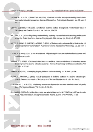 F. Díaz; E. Romero; A. Heredia El portafolio electrónico como instrumento…
OBSERVAR 2011. 5, 7-20 ISSN: 1988-5105
20
www.odas.es/site/magazine.php
FIEDLER, R.; MULLEN, L.; FINNEGAN, M. (2009). «Portfolios in context: a comparative study in two preser-
vice teacher education programs». Journal of Research on Technology in Education. Vol. 42, núm. 2,
99-122.
GIBSON, D.; BARRETT, H. (2003). «Directions in electronic portfolio development». Contemporary Issues in
Technology and Teacher Education. Vol. 2, núm. 4, 559-576.
HALLMAN, L. H. (2007). «Negotiating teacher identity: exploring the use of electronic teaching portfolios with
preservice English teachers». Journal of Adolescent & Adult Literacy. Vol. 50, núm. 6, 474-485.
JOYES, G.; GRAY, G.; HARTNELL-YOUNG, E. (2010). «Effective practice with e-portfolios: How can the UK
experience inform implementation?» Australasian Journal of Educational Technology. Vol. 26, núm. 1,
15-27.
LYONS, N. (Comp.). (2003). El uso de portafolios. Propuestas para un nuevo profesionalismo docente. Bue-
nos Aires: Amorrortu.
MILMAN, B. N. (2005). «Web-based digital teaching portfolios: fostering reflection and technology compe-
tence in preservice teacher education students». Journal of Technology and Teacher Education. Vol.
13, núm. 3, 373-393.
MILMAN, B. N. (2007). «Developing a digital portfolio». Distance Learning. Vol. 4, núm. 4, 93-96.
PENNY, C.; KINSLOW, J. (2006). «Faculty perceptions of electronic portfolios in a teacher education pro-
gram». Contemporary Issues in Technology and Teacher Education. Vol. 6, núm. 4, 418-435.
QUATROCHE, D. et al. (2002). «Redefining assessment of preservice teachers: standards-based exit portfo-
lios». The Teacher Educator. Vol. 37, núm. 4, 268-281.
SHULMAN, L. (2003). «Portafolios del docente: una actividad teórica». In: N. LYONS (comp.) El uso de porta-
folios. Propuestas para un nuevo profesionalismo docente. Buenos Aires: Amorrortu, 44-62.
 