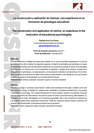 OBSERVAR 2011. 5, 21-41 ISSN: 1988-5105
21
www.odas.es/site/magazine.php
La construcción y aplicación de rúbricas: una experiencia en la
formación de psicólogos educativos
The construction and application of rubrics: an experience in the
instruction of educational psychologists
Gabriela de la Cruz Flores
Universidad Nacional Autónoma de México
gabydc74@yahoo.com.mx
Fecha de recepción del artículo: julio 2011
Fecha de publicación: noviembre 2011
Resumen
En este documento se detallan los pasos para el diseño de un curso universitario apoyándose en el uso de
las rúbricas. Para ello se refieren los siguientes aspectos: el diseño de actividades que permitieran el mapeo
de capacidades básicas para el desempeño profesional y la incorporación gradual al campo de la psicología;
la construcción de rúbricas junto con los estudiantes; la aplicación y ajustes de las rúbricas; el poder de la
evaluación en el aprendizaje; y la autoevaluación y la coevaluación mediante el uso de rúbricas. En los resul-
tados se destaca la pertinencia de utilizar instrumentos complementarios a las rúbricas así como de cambiar
la cultura educativa en el estudiantado y en la propia práctica docente.
Palabras clave: rúbricas, evaluación, educación superior, innovación educativa.
Abstract
The steps to design a university course based in rubrics were developed at this paper. It tackles some rele-
vant aspects as design of activities for mapping basic capabilities to professional performance, and gradual
incorporation to psychology. The conjoint development of rubrics between students and teachers, their pilot
use and adjustment was also explored. We pose the power of rubrics to promote learning, self-evaluation, co-
evaluation, and to foster self-regulation and increasing responsibility. Also it was remarked the relevance to
use another supplementary assessment instruments. Finally the necessary cultural change in teachers and
students, and transformation of educational practice were emphasized.
Keywords: rubrics, assessment, higher education, educational innovation.
 