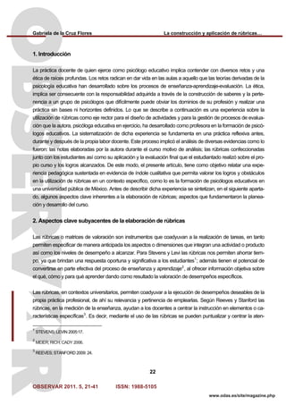 Gabriela de la Cruz Flores La construcción y aplicación de rúbricas…
OBSERVAR 2011. 5, 21-41 ISSN: 1988-5105
22
www.odas.es/site/magazine.php
1. Introducción
La práctica docente de quien ejerce como psicólogo educativo implica contender con diversos retos y una
ética de raíces profundas. Los retos radican en dar vida en las aulas a aquello que las teorías derivadas de la
psicología educativa han desarrollado sobre los procesos de enseñanza-aprendizaje-evaluación. La ética,
implica ser consecuente con la responsabilidad adquirida a través de la construcción de saberes y la perte-
nencia a un grupo de psicólogos que difícilmente puede obviar los dominios de su profesión y realizar una
práctica sin bases ni horizontes definidos. Lo que se describe a continuación es una experiencia sobre la
utilización de rúbricas como eje rector para el diseño de actividades y para la gestión de procesos de evalua-
ción que la autora, psicóloga educativa en ejercicio, ha desarrollado como profesora en la formación de psicó-
logos educativos. La sistematización de dicha experiencia se fundamenta en una práctica reflexiva antes,
durante y después de la propia labor docente. Este proceso implicó el análisis de diversas evidencias como lo
fueron: las notas elaboradas por la autora durante el curso motivo de análisis; las rúbricas confeccionadas
junto con los estudiantes así como su aplicación y la evaluación final que el estudiantado realizó sobre el pro-
pio curso y los logros alcanzados. De este modo, el presente artículo, tiene como objetivo relatar una expe-
riencia pedagógica sustentada en evidencia de índole cualitativa que permita valorar los logros y obstáculos
en la utilización de rúbricas en un contexto específico, como lo es la formación de psicólogos educativos en
una universidad pública de México. Antes de describir dicha experiencia se sintetizan, en el siguiente aparta-
do, algunos aspectos clave inherentes a la elaboración de rúbricas; aspectos que fundamentaron la planea-
ción y desarrollo del curso.
2. Aspectos clave subyacentes de la elaboración de rúbricas
Las rúbricas o matrices de valoración son instrumentos que coadyuvan a la realización de tareas, en tanto
permiten especificar de manera anticipada los aspectos o dimensiones que integran una actividad o producto
así como los niveles de desempeño a alcanzar. Para Stevens y Levi las rúbricas nos permiten ahorrar tiem-
po, ya que brindan una respuesta oportuna y significativa a los estudiantes1
; además tienen el potencial de
convertirse en parte efectiva del proceso de enseñanza y aprendizaje2
, al ofrecer información objetiva sobre
el qué, cómo y para qué aprender dando como resultado la valoración de desempeños específicos.
Las rúbricas, en contextos universitarios, permiten coadyuvar a la ejecución de desempeños deseables de la
propia práctica profesional, de ahí su relevancia y pertinencia de emplearlas. Según Reeves y Stanford las
rúbricas, en la medición de la enseñanza, ayudan a los docentes a centrar la instrucción en elementos o ca-
racterísticas específicas3
. Es decir, mediante el uso de las rúbricas se pueden puntualizar y centrar la aten-
1
STEVENS; LEVIN 2005:17.
2
MEIER; RICH; CADY 2006.
3
REEVES; STANFORD 2009: 24.
 