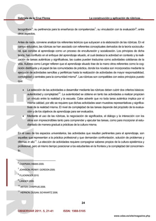 Gabriela de la Cruz Flores La construcción y aplicación de rúbricas…
OBSERVAR 2011. 5, 21-41 ISSN: 1988-5105
24
www.odas.es/site/magazine.php
tacognitivos6
; su pertinencia para la enseñanza de competencias7
; su vinculación con la evaluación8
; entre
otros aspectos.
Antes de nada, conviene analizar los referentes teóricos que subyacen a la elaboración de las rúbricas. En el
campo educativo, las rúbricas se han asociado con referentes conceptuales derivados de la teoría sociocultu-
ral, que concibe al aprendizaje como un proceso de enculturación y socialización. Los principios de dicha
teoría, han confluido en el enfoque del aprendizaje situado, el cual destaca la actividad en contexto y la reali-
zación de tareas auténticas y significativas, las cuales pueden traducirse como actividades cotidianas de la
vida. Autores como Langer refieren que el aprendizaje situado trae de la mano otros referentes como la cog-
nición distribuida y el papel de las comunidades de práctica, donde los novatos son incorporados mediante la
ejecución de actividades sencillas y periféricas hasta la realización de actividades de mayor responsabilidad,
complejidad y centrales para la comunidad misma9
. Las rúbricas son compatibles con estos principios puesto
que:
• La selección de las actividades a desarrollar mediante las rúbricas deben cubrir dos criterios básicos:
autenticidad y complejidad10
. La autenticidad se obtiene en tanto las actividades a realizar propicien
un vínculo entre la realidad y la escuela. Cabe advertir que no toda tarea auténtica implica por sí
misma calidad, por ello se requiere que dichas actividades sean muestras representativas y significa-
tivas de la realidad misma. El nivel de complejidad de las tareas depende del propósito de la evalua-
ción y de los objetivos de aprendizaje para ser evaluados.
• Mediante el uso de las rúbricas, la negociación de significados, el diálogo y la interacción con los
otros son imprescindibles tanto para comprender y ejecutar las tareas, como para incorporar al estu-
diantado de manera gradual a prácticas de la cultura misma.
En el caso de los espacios universitarios, las actividades que resultan pertinentes para el aprendizaje, son
aquellas que representan a la práctica profesional y que demandan confrontación, solución de problemas y
dilemas in situ11
. La elección de actividades requiere compaginar saberes propios de la cultura epistémica y
profesional, pero al mismo tiempo posicionar a los estudiantes en la frontera y la complejidad del conocimien-
to.
6
CHAPMAN; INMAN 2009.
7
JOHNSON; PENNY; GORDON 2009.
8
FLUCKINGER 2010.
9
LANGER 2009.
10
ARTER; CHAPPUIS 2006.
11
HERNON; DUGAN; SCHWARTZ 2006.
 