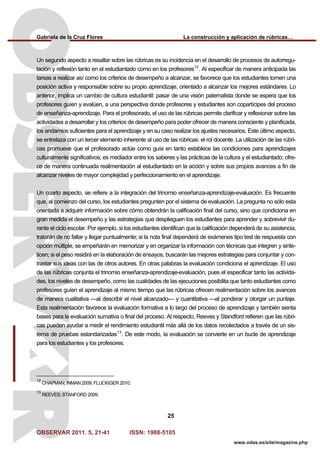 Gabriela de la Cruz Flores La construcción y aplicación de rúbricas…
OBSERVAR 2011. 5, 21-41 ISSN: 1988-5105
25
www.odas.es/site/magazine.php
Un segundo aspecto a resaltar sobre las rúbricas es su incidencia en el desarrollo de procesos de autorregu-
lación y reflexión tanto en el estudiantado como en los profesores12
. Al especificar de manera anticipada las
tareas a realizar así como los criterios de desempeño a alcanzar, se favorece que los estudiantes tomen una
posición activa y responsable sobre su propio aprendizaje, orientado a alcanzar los mejores estándares. Lo
anterior, implica un cambio de cultura estudiantil: pasar de una visión paternalista donde se espera que los
profesores guíen y evalúen, a una perspectiva donde profesores y estudiantes son copartícipes del proceso
de enseñanza-aprendizaje. Para el profesorado, el uso de las rúbricas permite clarificar y reflexionar sobre las
actividades a desarrollar y los criterios de desempeño para poder ofrecer de manera consciente y planificada,
los andamios suficientes para el aprendizaje y en su caso realizar los ajustes necesarios. Este último aspecto,
se entrelaza con un tercer elemento inherente al uso de las rúbricas: el rol docente. La utilización de las rúbri-
cas promueve que el profesorado actúe como guía en tanto establece las condiciones para aprendizajes
culturalmente significativos; es mediador entre los saberes y las prácticas de la cultura y el estudiantado; ofre-
ce de manera continuada realimentación al estudiantado en la acción y sobre sus propios avances a fin de
alcanzar niveles de mayor complejidad y perfeccionamiento en el aprendizaje.
Un cuarto aspecto, se refiere a la integración del trinomio enseñanza-aprendizaje-evaluación. Es frecuente
que, al comienzo del curso, los estudiantes pregunten por el sistema de evaluación. La pregunta no sólo esta
orientada a adquirir información sobre cómo obtendrán la calificación final del curso, sino que condiciona en
gran medida el desempeño y las estrategias que desplieguen los estudiantes para aprender y sobrevivir du-
rante el ciclo escolar. Por ejemplo, si los estudiantes identifican que la calificación dependerá de su asistencia,
tratarán de no faltar y llegar puntualmente; si la nota final dependerá de exámenes tipo test de respuesta con
opción múltiple, se empeñarán en memorizar y en organizar la información con técnicas que integren y sinte-
ticen; si el peso residirá en la elaboración de ensayos, buscarán las mejores estrategias para conjuntar y con-
trastar sus ideas con las de otros autores. En otras palabras la evaluación condiciona el aprendizaje. El uso
de las rúbricas conjunta el trinomio enseñanza-aprendizaje-evaluación, pues el especificar tanto las activida-
des, los niveles de desempeño, como las cualidades de las ejecuciones posibilita que tanto estudiantes como
profesores guíen el aprendizaje al mismo tiempo que las rúbricas ofrecen realimentación sobre los avances
de manera cualitativa —al describir el nivel alcanzado— y cuantitativa —al ponderar y otorgar un puntaje.
Esta realimentación favorece la evaluación formativa a lo largo del proceso de aprendizaje y también sienta
bases para la evaluación sumativa o final del proceso. Al respecto, Reeves y Standford refieren que las rúbri-
cas pueden ayudar a medir el rendimiento estudiantil más allá de los datos recolectados a través de un sis-
tema de pruebas estandarizadas13
. De este modo, la evaluación se convierte en un bucle de aprendizaje
para los estudiantes y los profesores.
12
CHAPMAN; INMAN 2009; FLUCKIGER 2010.
13
REEVES; STANFORD 2009.
 