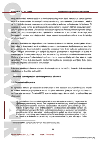 Gabriela de la Cruz Flores La construcción y aplicación de rúbricas…
OBSERVAR 2011. 5, 21-41 ISSN: 1988-5105
26
www.odas.es/site/magazine.php
Un quinto aspecto a destacar reside en la misma arquitectura y diseño de las rúbricas. Las rúbricas permiten
especificar distintos niveles de desempeño sobre una actividad y los componentes que la integran. La lógica
de dichos niveles traza de manera escalonada complejidad y perfección en la ejecución de las tareas. El
desglose de niveles, permite que tanto estudiantes como profesores visualicen el tránsito a seguir para alcan-
zar una ejecución de calidad. En el caso de la educación superior, las rúbricas permiten segmentar compo-
nentes básicos sobre desempeños de competencias a desarrollar en el estudiantado. Sin embargo, esta
fragmentación, requiere, en un siguiente nivel, integrar y evaluar su aprendizaje mediante el uso de métodos
complementarios14
.
Por último, las rúbricas son congruentes con las premisas de la evaluación auténtica, en tanto ponen el acen-
to en valorar el desempeño in situ de actividades o producciones relevantes y significativas para el aprendiza-
je. La valoración del desempeño incluye apreciar los procesos a través de los cuales los participantes cons-
truyen e integran conocimientos y se apropian de prácticas que legitiman su incorporación a la cultura de
manera gradual. En este proceso el papel de la autoevaluación y la coevaluación cobran relevancia especial.
Mediante la autoevaluación el estudiantado cobra conciencia, responsabilidad y autocrítica sobre su propio
aprendizaje. A través de la coevaluación, los alumnos visualizan los procesos de aprendizaje de los pares,
desarrollan empatía y habilidades de comunicación.
Estos seis principios configuraron un marco de referencia para la planeación y desarrollo de la experiencia
didáctica que se describe a continuación.
3. Rúbricas como eje rector de una experiencia didáctica
3.1. Contextualización general
La experiencia didáctica que se describe a continuación, se llevó a cabo en una universidad pública ubicada
en la ciudad de México, cuyos planes de estudio incluyen la licenciatura (grado) en Psicología Educativa (du-
ración de ocho semestres). Durante el 2009, se implementó un nuevo plan de estudio, el cual establece que
el egresado:
«[…] contará con los conocimientos generales acerca del desarrollo humano y los procesos de
aprendizaje para diseñar y llevar a cabo programas de intervención y apoyo psicopedagógico
que fortalezcan el desarrollo autónomo y capacidad de actuación de los educandos y/o comu-
nidades de aprendizaje, en los ámbitos escolares y extraescolares; con especial atención a la
diversidad social y comprendiendo los contextos socioculturales en que surgen las necesidades
educativas, de manera sistemática y efectiva. Asimismo, contará con los conocimientos y habi-
lidades para proporcionar asesorías psicopedagógicas a distintos agentes educativos y colabo-
rar con otros profesionales en proyectos y programas educativos dirigidos a la mejora de los
14
JOHNSON; PENNY; GORDON 2009; HERNON; DUGAN; SCHWARTZ 2006.
 