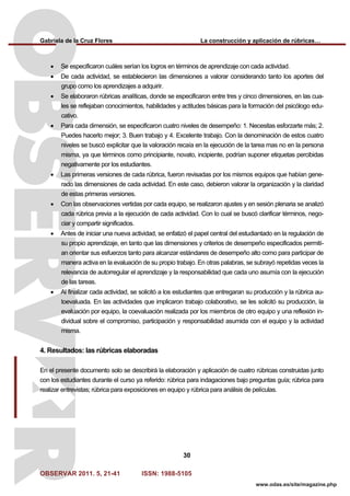 Gabriela de la Cruz Flores La construcción y aplicación de rúbricas…
OBSERVAR 2011. 5, 21-41 ISSN: 1988-5105
30
www.odas.es/site/magazine.php
• Se especificaron cuáles serían los logros en términos de aprendizaje con cada actividad.
• De cada actividad, se establecieron las dimensiones a valorar considerando tanto los aportes del
grupo como los aprendizajes a adquirir.
• Se elaboraron rúbricas analíticas, donde se especificaron entre tres y cinco dimensiones, en las cua-
les se reflejaban conocimientos, habilidades y actitudes básicas para la formación del psicólogo edu-
cativo.
• Para cada dimensión, se especificaron cuatro niveles de desempeño: 1. Necesitas esforzarte más; 2.
Puedes hacerlo mejor; 3. Buen trabajo y 4. Excelente trabajo. Con la denominación de estos cuatro
niveles se buscó explicitar que la valoración recaía en la ejecución de la tarea mas no en la persona
misma, ya que términos como principiante, novato, incipiente, podrían suponer etiquetas percibidas
negativamente por los estudiantes.
• Las primeras versiones de cada rúbrica, fueron revisadas por los mismos equipos que habían gene-
rado las dimensiones de cada actividad. En este caso, debieron valorar la organización y la claridad
de estas primeras versiones.
• Con las observaciones vertidas por cada equipo, se realizaron ajustes y en sesión plenaria se analizó
cada rúbrica previa a la ejecución de cada actividad. Con lo cual se buscó clarificar términos, nego-
ciar y compartir significados.
• Antes de iniciar una nueva actividad, se enfatizó el papel central del estudiantado en la regulación de
su propio aprendizaje, en tanto que las dimensiones y criterios de desempeño especificados permití-
an orientar sus esfuerzos tanto para alcanzar estándares de desempeño alto como para participar de
manera activa en la evaluación de su propio trabajo. En otras palabras, se subrayó repetidas veces la
relevancia de autorregular el aprendizaje y la responsabilidad que cada uno asumía con la ejecución
de las tareas.
• Al finalizar cada actividad, se solicitó a los estudiantes que entregaran su producción y la rúbrica au-
toevaluada. En las actividades que implicaron trabajo colaborativo, se les solicitó su producción, la
evaluación por equipo, la coevaluación realizada por los miembros de otro equipo y una reflexión in-
dividual sobre el compromiso, participación y responsabilidad asumida con el equipo y la actividad
misma.
4. Resultados: las rúbricas elaboradas
En el presente documento solo se describirá la elaboración y aplicación de cuatro rúbricas construidas junto
con los estudiantes durante el curso ya referido: rúbrica para indagaciones bajo preguntas guía; rúbrica para
realizar entrevistas; rúbrica para exposiciones en equipo y rúbrica para análisis de películas.
 