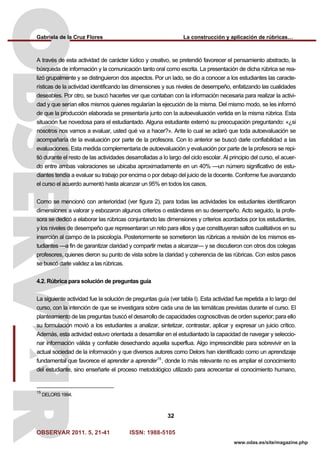 Gabriela de la Cruz Flores La construcción y aplicación de rúbricas…
OBSERVAR 2011. 5, 21-41 ISSN: 1988-5105
32
www.odas.es/site/magazine.php
A través de esta actividad de carácter lúdico y creativo, se pretendió favorecer el pensamiento abstracto, la
búsqueda de información y la comunicación tanto oral como escrita. La presentación de dicha rúbrica se rea-
lizó grupalmente y se distinguieron dos aspectos. Por un lado, se dio a conocer a los estudiantes las caracte-
rísticas de la actividad identificando las dimensiones y sus niveles de desempeño, enfatizando las cualidades
deseables. Por otro, se buscó hacerles ver que contaban con la información necesaria para realizar la activi-
dad y que serían ellos mismos quienes regularían la ejecución de la misma. Del mismo modo, se les informó
de que la producción elaborada se presentaría junto con la autoevaluación vertida en la misma rúbrica. Esta
situación fue novedosa para el estudiantado. Alguna estudiante externó su preocupación preguntando: «¿si
nosotros nos vamos a evaluar, usted qué va a hacer?». Ante lo cual se aclaró que toda autoevaluación se
acompañaría de la evaluación por parte de la profesora. Con lo anterior se buscó darle confiabilidad a las
evaluaciones. Esta medida complementaria de autoevaluación y evaluación por parte de la profesora se repi-
tió durante el resto de las actividades desarrolladas a lo largo del ciclo escolar. Al principio del curso, el acuer-
do entre ambas valoraciones se ubicaba aproximadamente en un 40% —un número significativo de estu-
diantes tendía a evaluar su trabajo por encima o por debajo del juicio de la docente. Conforme fue avanzando
el curso el acuerdo aumentó hasta alcanzar un 95% en todos los casos.
Como se mencionó con anterioridad (ver figura 2), para todas las actividades los estudiantes identificaron
dimensiones a valorar y esbozaron algunos criterios o estándares en su desempeño. Acto seguido, la profe-
sora se dedicó a elaborar las rúbricas conjuntando las dimensiones y criterios acordados por los estudiantes,
y los niveles de desempeño que representaran un reto para ellos y que constituyeran saltos cualitativos en su
inserción al campo de la psicología. Posteriormente se sometieron las rúbricas a revisión de los mismos es-
tudiantes —a fin de garantizar claridad y compartir metas a alcanzar— y se discutieron con otros dos colegas
profesores, quienes dieron su punto de vista sobre la claridad y coherencia de las rúbricas. Con estos pasos
se buscó darle validez a las rúbricas.
4.2. Rúbrica para solución de preguntas guía
La siguiente actividad fue la solución de preguntas guía (ver tabla I). Esta actividad fue repetida a lo largo del
curso, con la intención de que se investigara sobre cada una de las temáticas previstas durante el curso. El
planteamiento de las preguntas buscó el desarrollo de capacidades cognoscitivas de orden superior; para ello
su formulación movió a los estudiantes a analizar, sintetizar, contrastar, aplicar y expresar un juicio crítico.
Además, esta actividad estuvo orientada a desarrollar en el estudiantado la capacidad de navegar y seleccio-
nar información válida y confiable desechando aquella superflua. Algo imprescindible para sobrevivir en la
actual sociedad de la información y que diversos autores como Delors han identificado como un aprendizaje
fundamental que favorece el aprender a aprender15
, donde lo más relevante no es ampliar el conocimiento
del estudiante, sino enseñarle el proceso metodológico utilizado para acrecentar el conocimiento humano,
15
DELORS 1994.
 