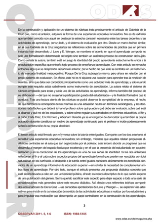 OBSERVAR 2011. 5, 1-6 ISSN: 1988-5105
3
www.odas.es/site/magazine.php
De la construcción y aplicación de un sistema de rúbricas trata precisamente el artículo de Gabriela de la
Cruz que, como el anterior, adquiere la forma de una experiencia educativa innovadora. No es de extrañar
que también coincida con aquel en destacar la estrecha conexión necesaria entre las tareas docentes y las
actividades de aprendizaje, por un lado, y el sistema de evaluación, por otro. Desde un marco teórico similar,
en el que Gabriela de la Cruz singulariza las reflexiones sobre las comunidades de práctica que en primera
instancia han desarrollado J. Lave y E. Wenger, se mantiene el acento en que el aprendizaje comporta no
solo una formalización determinada del objeto sino también un auténtico proceso de construcción del sujeto.
Como señala la autora, también está en juego la identidad del propio aprendiente estrechamente unida a la
enculturación específica que entraña todo proceso de enseñanza-aprendizaje. Con este artículo se remacha
entonces algo que se desprendía del artículo anterior, por el hecho de que este se centraba en un instrumen-
to de marcada finalidad metacognitiva. Porque De la Cruz subraya lo mismo, pero ahora en relación con el
propio sistema de evaluación. En efecto, este no es ni siquiera una ocasión para aprender tras la rendición de
cuentas, sino que debe ser concebido principalmente como una actividad más de aprendizaje; y solo cuando
cumple este requisito actúa cabalmente como instrumento de acreditación. La autora relata el sistema de
rúbricas empleado para todas y cada una de las actividades de aprendizaje, informa también del proceso de
su elaboración —del que no es ajena la participación guiada del estudiantado— y la finalidad formativa que lo
conduce. Tras una lectura atenta de las rúbricas se podrá observar la complejidad de la empresa, el hecho
de que tampoco la concepción de las mismas es una actuación neutra en términos sociológicos, y las deci-
siones nada fáciles que deberá tomar el profesor sobre qué puede y qué debe ser evaluado, sobre qué está
al alcance y qué no de los estudiantes, y sobre cómo regular sus actividades en términos educativos. Al fin y
al cabo, Frida Díaz, Eric Romero y Abraham Heredia ya se encargaron de demostrar que también la propia
actuación docente constituye un motivo de aprendizaje continuado para el profesor e incide poderosamente
sobre la construcción de su propia identidad.
El tercer artículo está firmado por mí y versa sobre la tutoría entre iguales. Comparte con los dos anteriores el
constituir una experiencia educativa innovadora; sin embargo, mientras que aquellos relatan propuestas di-
dácticas centradas en el aula que son organizadas por el profesor, este tercero aborda un programa que se
desarrolla al margen del espacio lectivo por excelencia y en el que la presencia del estudiantado en su admi-
nistración y en la conducción de los aprendizajes es una de sus señas de identidad. Si los dos anteriores
reflexionan al fin y al cabo sobre aspectos propios del aprendizaje formal que pueden ser recogidos con total
naturalidad en los currículos, el dedicado a la tutoría entre iguales considera abiertamente los beneficios deri-
vados de un aprendizaje informal en la educación superior —sin olvidar la necesidad de complementar am-
bos tipos de aprendizaje. Por otro lado, aunque el artículo presenta una propuesta didáctica concreta que
está siendo llevada a cabo en una universidad pública, el texto es menos descriptivo de lo que cabría esperar
de una publicación del género. Se ha querido sacrificar este aspecto para dejar espacio a toda una serie de
consideraciones más generales sobre este recurso didáctico. Así, desde unos referentes teóricos comparti-
dos con el artículo de De la Cruz —las conocidas aportaciones de Lave y Wenger—, se exploran vías alter-
nativas para incidir en la construcción de sentido de las actividades educativas a realizar por los estudiantes y
para impulsar esa motivación que desempeña un papel centralísimo en la construcción de los aprendizajes.
 
