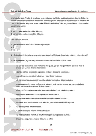 Gabriela de la Cruz Flores La construcción y aplicación de rúbricas…
OBSERVAR 2011. 5, 21-41 ISSN: 1988-5105
39
www.odas.es/site/magazine.php
en el estudiantado. Prueba de lo anterior, es la evaluación final de los participantes sobre el curso. Dicha eva-
luación consistió en contestar un cuestionario anónimo aplicado antes de que ellos recibieran su nota final del
curso a fin de evitar sesgos en su valoración. El instrumento integró dos preguntas abiertas y dos cerradas.
Las primeras fueron:
1. Menciona los puntos favorables del curso.
2. Menciona los puntos mejorables del curso.
Las preguntas cerradas:
3. ¿Recomendarías este curso a otro/a compañero/a?
a. Si ( )
b. No ( )
4. ¿Qué calificación le darías al curso en una escala de 5 a 10 (donde 5 es el valor mínimo y 10 el máximo)?
Sobre la pregunta 1, algunas respuestas vinculadas con el uso de las rúbricas fueron:
«El uso de las rúbricas para evaluarnos me gustó, ya que nos permitieron observar más el
avance que tuvimos durante el semestre.»
«Con las rúbricas conoces los aspectos a evaluar y alcanzar la excelencia.»
«Las rúbricas nos permitieron ubicarnos y tratar de ser mejores.»
«El manejo de la autoevaluación ayudó y satisfizo los objetivos del aprendizaje.»
«La autoevaluación, pocos profesores la aplican y es la manera en que uno como estudiante
crea o complementa el proceso de aprendizaje.»
«Se adquirió un mayor compromiso personal y colectivo con el trabajo en grupos.»
«Se prestó la debida atención al progreso de cada alumno.»
«Nos enseñó a explorar nuestra capacidad y a exigirnos todos los días.»
«Nos llevó de la mano desde el inicio del curso, para irnos soltando poco a poco.»
«El método para el autoaprendizaje.»
«La motivación para mejorar nuestros trabajos.»
«El modo de trabajo interactivo, útil y favorable para el progreso del alumno.»
En cuanto a los puntos a mejorar del curso se refirió:
 