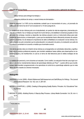 Gabriela de la Cruz Flores La construcción y aplicación de rúbricas…
OBSERVAR 2011. 5, 21-41 ISSN: 1988-5105
40
www.odas.es/site/magazine.php
«Mayor tiempo para entregar los trabajos.»
«Mayores prácticas de campo, a veces la tarea era demasiada.»
Sobre la pregunta 3, el 100% de los estudiantes contestó que sí recomendaría el curso; y el promedio de
calificación del mismo fue de 9,7 (en la escala de 5 a 10 de la pregunta 4).
La construcción de las rúbricas junto con el estudiantado, sin perder de vista las exigencias y demandas pro-
pias de la profesión, fue un trabajo que requirió de mucho tiempo y de establecer consensos grupales al inicio
del curso. Sin embargo, durante su desarrollo, las rúbricas actuaron como un instrumento eficaz para reali-
mentar las producciones y el desempeño, y para que los estudiantes fueran afianzando procesos de autorre-
gulación crecientes. Es de destacar la importancia de darle confiabilidad a la evaluación vía las rúbricas. Du-
rante el curso se pudo comprobar que la autoevaluación, la evaluación de pares y la evaluación por parte de
la profesora aumentaron en acuerdo a medida que el semestre avanzó.
Uno de los grandes retos en el diseño de las rúbricas es compaginarlas con actividades relevantes y significa-
tivas para la práctica profesional presente, pero también establecer bases sólidas para desempeños en es-
cenarios futuros y de incertidumbre, lo cual es un tema de vital relevancia para la validez ecológica de las
rúbricas.
La satisfacción personal y como docente es invaluable. Como colofón, la evaluación final del curso logró con-
densar uno de los mandamientos básicos del aprendizaje referidos por Pozo17
, cuando afirma que el profe-
sorado debe transferir progresivamente a los aprendices el control de su aprendizaje sabiendo que la meta
última de todo maestro es volverse innecesario.
Bibliografía
ANDRADE, H. et al. (2009). «Rubric-Referenced Self-Assessment and Self-Efficacy for Writing». The Journal
of Educational Research. Vol. 102, núm. 4, 287-301.
ARTER, J.; CHAPPUIS, J. (2006). Creating & Recognizing Quality Rubrics. Princeton, NJ: Educational Test-
ing Service.
BROWN, C. (2008). «Building Rubrics: A Step-by-Step Process». Library Media Connection. Vol. 26, núm. 4,
16-18.
17
POZO 2008: 563.
 