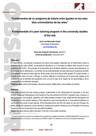 OBSERVAR 2011. 5, 42-67 ISSN: 1988-5105
42
www.odas.es/site/magazine.php
Fundamentos de un programa de tutoría entre iguales en los estu-
dios universitarios de las artes1
Fundamentals of a peer tutoring program in the university studies
of the arts
José Luis Menéndez Varela
Universidad de Barcelona
menendez@ub.edu
Fecha de recepción del artículo: abril 2011
Fecha de publicación: noviembre 2011
Resumen
En este artículo, se presenta el programa de tutoría entre iguales implantado por el Observatorio sobre la
Didáctica de las Artes (ODAS, Universidad de Barcelona) en la Facultad de Bellas Artes durante el curso
académico 2010-2011. Sin embargo, en la exposición de su finalidad, objetivos y proceso de implantación, se
ha buscado que la descripción y comentario de las particularidades de esta experiencia incorporara también
una reflexión más general sobre algunos de los puntos clave de la tutoría entre iguales. En el plano teórico, y
a partir de las ideas de Lave y Wenger, el artículo defiende la importancia de la teoría entre iguales en la
construcción de la identidad del estudiante como uno de los ejes de la mejora de sus aprendizajes y de su
participación en la institución educativa.
Palabras clave: tutoría entre iguales, educación superior, Bellas Artes, comunidades de práctica.
Abstract
This article presents the peer tutoring program implemented by the Observatory for Education in the Arts
(ODAS, University of Barcelona) in the Faculty of Fine Arts during the 2010-2011 academic year. However, in
the explanation of its purpose, objectives and implementation process, it was sought that the description and
commentary on the specific features of this experience were accompanied by a more general reflection on
some of the key points of peer tutoring. At the theoretical level, and from the ideas of Lave and Wenger, the
article argues the importance of peer tutoring in building the student’s identity as one of the pillars of improving
its learning and its involvement in the educational institution.
Keywords: peer tutoring, higher education, Fine Arts, communities of practice.
1
El presente trabajo forma parte de los resultados de los proyectos de investigación siguientes: HAR2008-06046/ARTE, financiado por el
Ministerio de Ciencia e Innovación y cofinanciado por el FEDER, y A0801-18, costeado por el ICE de la Universidad de Barcelona.
 