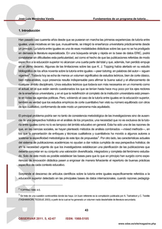 José Luis Menéndez Varela Fundamentos de un programa de tutoría…
OBSERVAR 2011. 5, 42-67 ISSN: 1988-5105
43
www.odas.es/site/magazine.php
1. Introducción
Han pasado casi cuarenta años desde que se pusieran en marcha las primeras experiencias de tutoría entre
iguales; unas iniciativas en las que, inusualmente, se integró la enseñanza universitaria prácticamente desde
un principio. La tutoría entre iguales es una de esas modalidades didácticas sobre las que no se ha prodigado
en demasía la literatura especializada. En una búsqueda simple y rápida en la base de datos ERIC, podrá
constatarse sin dificultades esta particularidad, así como el hecho de que las publicaciones referidas de modo
específico a la educación superior no alcanzan una cuarta parte del total y que, además, han perdido empuje
en el último decenio. Algunas de las limitaciones sobre las que K. J. Topping había alertado en su estudio
bibliográfico de los años noventa sobre la tutoría entre iguales —peer tutoring, en palabras del autor— siguen
vigentes2
. Todavía hoy se echa de menos un volumen significativo de estudios teóricos, bien de corte clásico,
bien meta-análisis, cuya presencia resulta indispensable para afirmar la buena salud y el afianzamiento de
cualquier ámbito disciplinario. Unos estudios teóricos que todavía son más necesarios en un momento como
el actual, en el que están siendo cuestionados los que se tenían hasta hace muy poco por los ejes rectores
de la enseñanza universitaria, y en el que la redefinición al completo de la institución universitaria está presen-
te en todas las agendas políticas. Pero, volviendo al caso de la tutoría entre iguales en la educación superior,
también es verdad que los estudios empíricos de corte cuantitativo han visto su número equilibrado con otros
de tipo cualitativo, conformando de este modo un panorama más aquilatado.
El principal problema podría ser no tanto de consistencia metodológica de las investigaciones sino de ausen-
cia de una perspectiva holística en el análisis de los proyectos; una necesidad que no es exclusiva de la tuto-
ría entre iguales como no lo es tampoco del ámbito educativo en general. Esta ha sido una de las razones de
que, en las ciencias sociales, se hayan planteado métodos de análisis combinados —mixed methods—, en
los que la concertación de enfoques y técnicas cualitativos y cuantitativos ha movido a algunos autores a
sostener la especificidad metodológica de este tipo de propuestas3
. Por otro lado, las características actuales
del sistema de publicaciones académicas no ayudan a dar noticia cumplida de esa perspectiva holística; de
ahí la necesidad urgente de que los investigadores establezcan una planificación de las publicaciones que
debería concretar en su conjunto una valoración diversificada, integradora y completa del fenómeno estudia-
do. Solo de este modo es posible establecer las bases para que lo que en principio han surgido como expe-
riencias de innovación didáctica pasen a engrosar de manera fehaciente el repertorio de buenas prácticas
específico de cada contexto educativo.
Sorprende el descenso de artículos científicos sobre la tutoría entre iguales específicamente referidos a la
educación superior detectado en las principales bases de datos internacionales, cuando razones pedagógi-
2
TOPPING 1996: 4-5.
3
Se trata de una cuestión controvertida donde las haya. Un buen referente es la compilación publicada por A. Tashakkori y C. Teddlie
(TASHAKKORI; TEDDLIE 2003), a partir de la cual se ha generado un volumen nada desdeñable de literatura secundaria.
 