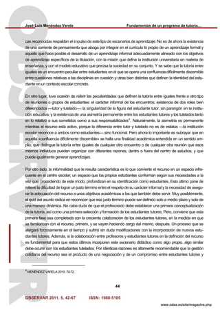 José Luis Menéndez Varela Fundamentos de un programa de tutoría…
OBSERVAR 2011. 5, 42-67 ISSN: 1988-5105
44
www.odas.es/site/magazine.php
cas reconocidas respaldan el impulso de este tipo de escenarios de aprendizaje. No es de ahora la existencia
de una corriente de pensamiento que aboga por integrar en el currículo lo propio de un aprendizaje formal y
aquello que hace posible el desarrollo de un aprendizaje informal adecuadamente alineado con los objetivos
de aprendizaje específicos de la titulación, con la misión que define la institución universitaria en materia de
enseñanza, y con el modelo educativo que precisa la sociedad en su conjunto. Y se sabe que la tutoría entre
iguales es un encuentro peculiar entre estudiantes en el que se opera una confluencia difícilmente discernible
entre cuestiones relativas a las disciplinas en cuestión y otras bien distintas que definen la identidad del estu-
diante en un contexto escolar concreto.
En otro lugar, tuve ocasión de referir las peculiaridades que definen la tutoría entre iguales frente a otro tipo
de reuniones o grupos de estudiantes: el carácter informal de los encuentros; existencia de dos roles bien
diferenciados —tutor y tutelado—; la singularidad de la figura del estudiante tutor, sin parangón en la institu-
ción educativa; y la existencia de una asimetría permanente entre los estudiantes tutores y los tutelados tanto
en lo relativo a sus cometidos como a sus responsabilidades4
. Naturalmente, la asimetría es permanente
mientras el recurso está activo, porque la diferencia entre tutor y tutelado no es de estatus —la institución
escolar reconoce a ambos como estudiantes— sino funcional. Pero ahora lo importante es subrayar que en
aquella «confluencia difícilmente discernible» se halla una finalidad académica entendida en un sentido am-
plio, que distingue la tutoría entre iguales de cualquier otro encuentro o de cualquier otra reunión que esos
mismos individuos pueden organizar con diferentes razones, dentro o fuera del centro de estudios, y que
puede igualmente generar aprendizajes.
Por otro lado, la informalidad que le resulta característica es lo que convierte el recurso en un espacio infre-
cuente en el centro escolar; un espacio que los propios estudiantes conforman según sus necesidades a la
vez que, procediendo de este modo, profundizan en su identificación como estudiantes. Esto último pone de
relieve la dificultad de lograr un justo término entre el respeto de su carácter informal y la necesidad de asegu-
rar la adecuación del recurso a unos objetivos académicos a los que también debe servir. Muy posiblemente,
el quid del asunto radica en reconocer que ese justo término puede ser definido solo a medio plazo y solo de
una manera dinámica. No cabe duda de que el profesorado debe establecer una primera conceptualización
de la tutoría, así como una primera selección y formación de los estudiantes tutores. Pero, conviene que esta
primera fase sea completada con la creciente colaboración de los estudiantes tutores, en la medida en que
se familiaricen con el recurso, primero, y se vayan haciendo cargo del mismo, después. Un proceso que se
alargará forzosamente en el tiempo y sufrirá sin duda modificaciones con la incorporación de nuevos estu-
diantes tutores. Además, si la colaboración entre profesores y estudiantes tutores en la definición del recurso
es fundamental para que estos últimos incorporen este escenario didáctico como algo propio, algo similar
debe ocurrir con los estudiantes tutelados. Por idénticas razones es altamente recomendable que la gestión
cotidiana del recurso sea el producto de una negociación y de un compromiso entre estudiantes tutores y
4
MENÉNDEZ VARELA 2010: 70-72.
 