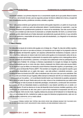 José Luis Menéndez Varela Fundamentos de un programa de tutoría…
OBSERVAR 2011. 5, 42-67 ISSN: 1988-5105
45
www.odas.es/site/magazine.php
estudiantes tutelados. Los primeros disponen de un conocimiento experto de lo que puede ofrecer la tutoría
en general y de la función de tutor, pero los segundos precisan de facto la utilidad de la misma y el papel del
tutor al trasladarles asuntos y problemas concretos, actuales y urgentes.
Por lo tanto, parece evidente que la génesis de la tutoría entre iguales responde a un patrón en el que la pla-
nificación, gestión y control por parte del profesorado deberá ir transformándose en supervisión, y que las
funciones anteriores irán paulatinamente quedando en manos de los estudiantes. Que esto ocurra es deter-
minante para constatar que este recurso ha alcanzado su completo desarrollo. De hecho, su correcto funcio-
namiento vendría determinado por el haber alcanzado razonablemente aquel justo término, lo que coincidiría
con un uso autónomo y responsable del recurso por parte del estudiantado, y su integración en la estructura
educativa del centro escolar.
2. Marco teórico
Es indiscutible la deuda de la tutoría entre iguales con el trabajo de J. Piaget. Su idea del conflicto cognitivo,
su interpretación del modo en que este se produce y la importancia que le asignó en la progresión entre los
diferentes estadios del desarrollo cognitivo, son aspectos suficientemente reveladores al respecto. Leído en
clave piagetiana, nadie pone en duda el valor de la tutoría entre iguales en la incorporación activa de los es-
tudiantes en su propio aprendizaje, la potenciación de aspectos tanto cognitivos como metacognitivos deriva-
dos del contraste de conocimientos y opiniones, o el impulso de la colaboración entre los participantes con el
aprendizaje como finalidad. Sin embargo, la literatura especializada ha recogido los trabajos de Vygotsky
como el antecedente que de un modo más claro, directo y destacado han influido sobre este recurso didácti-
co; en especial, lo que se refiere a la interacción social inherente al desarrollo cognitivo y el aprendizaje, y a la
teoría de la Zona de Desarrollo Próximo (ZDP)5
. Pero también es innegable que ese papel de soporte y guía
del aprendiente desarrollado por un sujeto más capaz —sea este profesor o estudiante avanzado—, que
constituye la clave de bóveda de la ZDP, sitúa al estudiante tutor más como tutor que como estudiante. Esto
es congruente con el hecho de que Vygotsky refiere siempre la interacción del niño con individuos relevantes
—comenzando por los padres— en la asimilación-transformación que fundamenta la paulatina apropiación
de la cultura por parte de aquel. Desde este punto de vista, incluso en las consideraciones que realizó sobre
el papel del juego en todo el proceso de desarrollo psicológico, enculturación y construcción del conocimien-
to, la acción del niño es interpretada desde su subordinación a esa relación asimétrica con un adulto o al-
guien más experto. El cenit se alcanza en el caso del desarrollo de las funciones mentales superiores y de la
construcción de conocimiento de alto nivel, para lo cual se hace necesaria la incorporación del niño en la
institución escolar. Dicho de otro modo, Vygotsky destaca los procesos de formalización en el desarrollo cog-
nitivo y el aprendizaje del niño, mediante los cuales es capaz de interactuar progresivamente, cada vez con
más efectividad y autonomía, con su medio cultural.
5
Cf. por ejemplo: FORMAN; CAZDEN 1985; TOPPING 1996; WOOD; WOOD 1996; KERMANI; MAHNAZ 1997; FALCHIKOV 2001;
DE LISI 2002; GREEN 2005; COURT; MOLESWORTH 2008; LONGFELLOW 2008; MENÉNDEZ VARELA 2010.
 