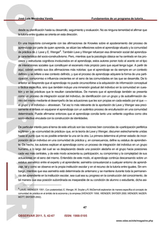 José Luis Menéndez Varela Fundamentos de un programa de tutoría…
OBSERVAR 2011. 5, 42-67 ISSN: 1988-5105
47
www.odas.es/site/magazine.php
desde su planificación hasta su desarrollo, seguimiento y evaluación. No es ninguna temeridad el afirmar que
la tutoría entre iguales se orienta en esta dirección.
En una trayectoria convergente con las afirmaciones de Knowles sobre el apoderamiento del proceso de
aprendizaje por parte de quien aprende, se sitúan las reflexiones sobre el aprendizaje situado y la comunidad
de práctica de J. Lave y E. Wenger8
. También Lave y Wenger refuerzan esa dimensión social del aprendiza-
je característica del socio-constructivismo. Pero, mientras que la psicología clásica se ha centrado en los pro-
cesos y estructuras cognitivos involucrados en el aprendizaje, estos autores ponen todo el acento en el tipo
de interacciones sociales que constituyen el escenario más propicio para que aquel tenga lugar. A partir de
aquí, cobran sentido sus dos afirmaciones más notorias: que el aprendizaje se da siempre en un contexto
definido y se refiere a ese contexto definido, y que el proceso de aprendizaje adquiere la forma de una parti-
cipación, compromiso e influencia crecientes en el seno de las comunidades en las que se desarrolla. De lo
anterior se desprende que el aprendizaje no puede circunscribirse a la adquisición de información conceptual
o fáctica específica, sino que también incluye una inmersión gradual del individuo en la comunidad en cues-
tión y en las prácticas que le resultan características. De manera que el aprendizaje también se presenta
como un proceso de integración social del individuo, de identificación con un grupo y de autoafirmación de-
ntro del mismo mediante el desempeño de las actuaciones que les son propias en cada estadio por el que —
el grupo y el individuo— atraviesan. Tal vez lo más relevante de la aportación de Lave y Wenger sea preci-
samente el énfasis en equiparar el aprendizaje con un auténtico proceso de enculturación en una comunidad
determinada. Puede afirmarse entonces que el aprendizaje concita tanto una vertiente cognitiva como otra
socio-afectiva vinculada con la construcción de identidades.
De particular interés para el tema de este artículo son las nociones bien conocidas de «participación periférica
legítima» y de «comunidad de práctica» que, en la teoría de Lave y Wenger, discurren estrechamente unidas
hasta el punto que no es posible entender la una sin la otra. La primera determina el primer estadio de incor-
poración de un individuo en una comunidad de práctica y, en consecuencia, define su estatus de aprendien-
te. De hecho, los autores explican el aprendizaje como un proceso de integración del individuo en un grupo
humano, a lo largo del cual se va desplazando desde una posición aledaña en el grupo hacia posiciones
cada vez más centrales, y de este modo acrecienta su participación, su compromiso y la complejidad de sus
actuaciones en el seno del mismo. Entendido de este modo, el aprendizaje continúa descansando sobre un
estatus asimétrico entre el experto y el aprendiente; asimetría consustancial a cualquier entorno de aprendi-
zaje, tal y como se observa en la propia institución escolar y en el recurso de la tutoría entre iguales. Sin em-
bargo, mientras que esa asimetría está determinada de antemano y se mantiene durante toda la permanen-
cia del aprendiente en la institución escolar, sea cual sea su progreso en la construcción del conocimiento, de
tal manera que esa posición subordinada es inseparable de su condición de alumno o estudiante, dicha asi-
8
LAVE; WENGER 1991. Con posterioridad, E. Wenger, W. Snyder y R. McDermott explorarían de manera específica el concepto de
comunidad de práctica en el ámbito de la economía y la empresa (WENGER 1998; WENGER; SNYDER 2000; WENGER; McDER-
MOTT; SNYDER 2002).
 