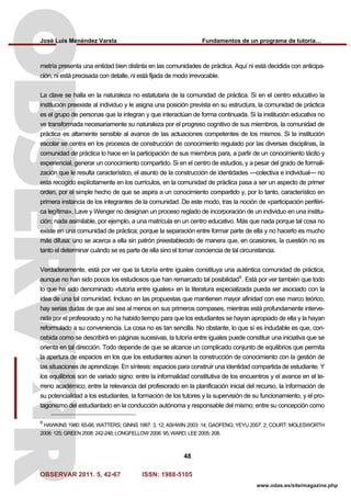 José Luis Menéndez Varela Fundamentos de un programa de tutoría…
OBSERVAR 2011. 5, 42-67 ISSN: 1988-5105
48
www.odas.es/site/magazine.php
metría presenta una entidad bien distinta en las comunidades de práctica. Aquí ni está decidida con anticipa-
ción, ni está precisada con detalle, ni está fijada de modo irrevocable.
La clave se halla en la naturaleza no estatutaria de la comunidad de práctica. Si en el centro educativo la
institución preexiste al individuo y le asigna una posición prevista en su estructura, la comunidad de práctica
es el grupo de personas que la integran y que interactúan de forma continuada. Si la institución educativa no
ve transformada necesariamente su naturaleza por el progreso cognitivo de sus miembros, la comunidad de
práctica es altamente sensible al avance de las actuaciones competentes de los mismos. Si la institución
escolar se centra en los procesos de construcción de conocimiento regulado por las diversas disciplinas, la
comunidad de práctica lo hace en la participación de sus miembros para, a partir de un conocimiento tácito y
experiencial, generar un conocimiento compartido. Si en el centro de estudios, y a pesar del grado de formali-
zación que le resulta característico, el asunto de la construcción de identidades —colectiva e individual— no
está recogido explícitamente en los currículos, en la comunidad de práctica pasa a ser un aspecto de primer
orden, por el simple hecho de que se aspira a un conocimiento compartido y, por lo tanto, característico en
primera instancia de los integrantes de la comunidad. De este modo, tras la noción de «participación periféri-
ca legítima», Lave y Wenger no designan un proceso reglado de incorporación de un individuo en una institu-
ción; nada asimilable, por ejemplo, a una matrícula en un centro educativo. Más que nada porque tal cosa no
existe en una comunidad de práctica; porque la separación entre formar parte de ella y no hacerlo es mucho
más difusa: uno se acerca a ella sin patrón preestablecido de manera que, en ocasiones, la cuestión no es
tanto el determinar cuándo se es parte de ella sino el tomar conciencia de tal circunstancia.
Verdaderamente, está por ver que la tutoría entre iguales constituya una auténtica comunidad de práctica,
aunque no han sido pocos los estudiosos que han remarcado tal posibilidad9
. Está por ver también que todo
lo que ha sido denominado «tutoría entre iguales» en la literatura especializada pueda ser asociado con la
idea de una tal comunidad. Incluso en las propuestas que mantienen mayor afinidad con ese marco teórico,
hay serias dudas de que así sea al menos en sus primeros compases, mientras está profundamente interve-
nida por el profesorado y no ha habido tiempo para que los estudiantes se hayan apropiado de ella y la hayan
reformulado a su conveniencia. La cosa no es tan sencilla. No obstante, lo que sí es indudable es que, con-
cebida como se describirá en páginas sucesivas, la tutoría entre iguales puede constituir una iniciativa que se
orienta en tal dirección. Todo depende de que se alcance un complicado conjunto de equilibrios que permita
la apertura de espacios en los que los estudiantes aúnen la construcción de conocimiento con la gestión de
las situaciones de aprendizaje. En síntesis: espacios para construir una identidad compartida de estudiante. Y
los equilibrios son de variado signo: entre la informalidad constitutiva de los encuentros y el avance en el te-
rreno académico; entre la relevancia del profesorado en la planificación inicial del recurso, la información de
su potencialidad a los estudiantes, la formación de los tutores y la supervisión de su funcionamiento, y el pro-
tagonismo del estudiantado en la conducción autónoma y responsable del mismo; entre su concepción como
9
HAWKINS 1980: 65-66; WATTERS; GINNS 1997: 3, 12; ASHWIN 2003: 14; GAOFENG; YEYU 2007: 2; COURT; MOLESWORTH
2008: 125; GREEN 2008: 242-246; LONGFELLOW 2008: 95; WARD; LEE 2005: 208.
 