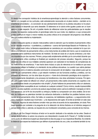 OBSERVAR 2011. 5, 1-6 ISSN: 1988-5105
4
www.odas.es/site/magazine.php
Si desde una concepción holística de la enseñanza-aprendizaje la atención a otros factores concurrentes,
ajenos a lo recogido en los currículos, está sobradamente reconocida en el plano teórico —también en la
enseñanza universitaria—, la concreción de ese planteamiento teórico en la práctica educativa no ha alcan-
zado todavía el desarrollo que sería deseable. El detenerse en la tutoría entre iguales puede ser un buen
ejercicio a este respecto. De ahí, el posible interés de reflexionar sobre las particularidades que le resultan
propias, los aspectos coadyuvantes al aprendizaje sobre los que incide, los objetivos a cuya consecución
puede contribuir en mayor o menor medida, los puntos críticos en la concepción del programa o las dificulta-
des que pudiera entrañar su implantación.
Guillem Antequera aporta un estudio meta-analítico sobre la atención que ha recibido el pensamiento crítico
en los estudios empíricos —cuantitativos y cualitativos— acerca del Aprendizaje Basado en Problemas. Co-
mo el propio autor indica, la literatura especializada se caracteriza por una profusa variedad en lo que con-
cierne a la definición de pensamiento crítico y a los instrumentos de análisis del mismo, que en ocasiones se
presentan como auténticos instrumentos de medición. Se trata sin duda de un asunto ambicioso y de máxi-
ma importancia por dos razones. Primero, porque está ampliamente admitido por la comunidad docente que
un pensamiento crítico constituye la finalidad por excelencia del proceso educativo. Segundo, porque las
alusiones a la crítica en sus múltiples variantes aparecen con asiduidad en los listados de competencias de
las instituciones de enseñanza. Y ese hecho tiene incluso un plus de relevancia en la medida en que esos
documentos reflejan la finalidad y la orientación de las políticas educativas. La cuestión que cabría plantear
entonces es cómo el sistema educativo promueve la consecución de tal objetivo. Urge aclarar pues qué se
entiende por «pensamiento crítico» y qué relación mantiene con las funciones analítica y sintética, con los
procesos de inferencia, con los otros tipos de juicio o —fuera de la dimensión psicológica de la cognición—
con lo propiamente disciplinario y los procesos de transferencia a las otras actividades humanas. Por ejem-
plo, ¿es posible hablar de reflexión sin crítica? ¿El pensamiento crítico atañe únicamente a lo cognitivo o de-
be contemplarse desde una perspectiva más amplia? ¿Puede hablarse de pensamiento crítico en abstracto,
como de un haber susceptible de ser movilizado en cualquier contexto? Como mínimo, resulta imprescindible
que los estudios expliciten una toma de postura argumentada sobre cuál es la definición manejada en térmi-
nos operativos, con el fin de circunscribir su enfoque y facilitar su comparación con otros análisis. De la revi-
sión de Antequera se patentizan también los esfuerzos dedicados a identificar los posibles factores concu-
rrentes en el pensamiento crítico. Se habla, en ocasiones, de habilidades cognitivas —y seguramente el tér-
mino «habilidad» resultará aquí incómodo— y de disposiciones del sujeto. El envite es también en este caso
mayúsculo. Algunos de estos factores concitan más que otros el acuerdo de los especialistas, sin duda. Pero
luego quedaría por contestar a la pregunta de si la detección de dichos factores en el individuo asegura el
pensamiento crítico o, además, se requiere de una movilización concertada y poco conocida de los mismos.
El artículo de Eva Gregori introduce al lector en la sección dedicada a los estudios de las artes. Desde el
campo de la Estética, la autora nos propone una interpretación cruzada de B. Pascal y F. Schiller tomando
como punto de referencia el papel que desempeña la idea de juego en sus respectivas filosofías. Es evidente
la distancia que separa las tradiciones que definen el pensamiento de uno y otro; es evidente también la ma-
 