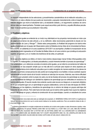 José Luis Menéndez Varela Fundamentos de un programa de tutoría…
OBSERVAR 2011. 5, 42-67 ISSN: 1988-5105
49
www.odas.es/site/magazine.php
un espacio independiente de las estructuras y procedimientos característicos de la institución educativa y su
integración en esta a efectos de que pueda ser reconocida y apoyada merecidamente; entre el respeto de la
relación singular que reúne al estudiante tutor y al estudiante tutelado, y el seguimiento cauteloso de cómo
dichos roles son desempeñados. Persisten pues aquel escurridizo justo término y aquella dificultosa peculia-
ridad de los encuentros que se predicaron más arriba.
3. Finalidad y objetivos
La tutoría entre iguales se entiende de un modo muy delimitado en los proyectos mencionados en nota a pie
de página al comienzo de este artículo y, en su definición, debe reconocerse justamente la deuda con los
planteamientos de Lave y Wenger10
. Desde estos presupuestos, la finalidad del programa de tutoría entre
iguales implantado por el equipo del Observatorio sobre la Didáctica de las Artes de la Universidad de Barce-
lona (ODAS, en adelante) en el curso académico 2010-2011 es acompañar y facilitar la incorporación de los
estudiantes recién ingresados en la Facultad de Bellas Artes en el nuevo entorno que constituye la educación
superior, en general, y en un modelo de enseñanza de las artes, en particular.
En lo que a los objetivos se refiere, el mismo marco teórico desaconseja marcar límites infranqueables entre
lo cognitivo, lo metacognitivo y la faceta psicoafectiva y social inherente también al proceso de aprendizaje11
.
Con anterioridad, y en referencia concreta a la tutoría entre iguales, ya se indicó la conveniencia de hablar de
lo académico en esa acepción amplia que va más allá de lo curricular para reparar en otros aspectos asi-
mismo característicos de la institución educativa que no están recogidos de manera explícita en los planes de
estudios. La primera consecuencia de esto podría ser el preguntarse si es factible e incluso acertado separar
radicalmente la función tutoría de la función mentoría en este tipo de recursos. Además, esa misma dificultad
de discernir con precisión entre lo propio de cada una de las facetas del proceso de aprendizaje se prolonga
en la imposibilidad de distinguir con claridad los objetivos de aprendizaje que son atribuibles en exclusiva a la
tutoría entre iguales. El asunto resulta más evidente cuando este recurso se integra en un escenario didáctico
en el que comparte lugar con un aprendizaje en grupos colaborativos, como es el caso del equipo de ODAS.
El detenerse en los objetivos y beneficios de aprendizaje de un entorno de trabajo en grupos está lejos del
horizonte de este artículo. Pero está fuera de toda duda que la tutoría entre iguales hace suyos los objetivos
propios del trabajo en grupo y refuerza la construcción de sus aprendizajes, cuando un estudiante de cursos
10
Para un comentario más amplio sobre este uso restringido de la expresión, cf.: MENÉNDEZ VARELA 2010: 68-78. Un significado tan
reducido va a contracorriente de lo que ha venido siendo habitual en los estudios académicos. Para una excelente síntesis de ello, cf.:
FALCHIKOV 2001: 7-66.
11
La literatura especializada ha recogido ampliamente los beneficios de la tutoría entre iguales en estas dimensiones cognitiva, meta-
cognitiva y psicoafectiva. Por ejemplo: FRESKO; CHEN 1989: 122-123; FASKO, D. Jr.; FLINTT 1990: 3, 6-7; JUEL 1996: 268; TOPPING
1996: 3-4; McCLURE; VAUGHAN 1997: 6; POTTER 1997: 25; WATTERS; GINNS 1997: 3-4, 9; MOORE-HART, M.; KARABENICK
2000: 3; FITZ-GIBBON 2006: 320; MICIANO 2006: 76-77; COURT; MOLESWORTH 2008: 124, 126; LONGFELLOW 2008: 95, 98,
102; De SMET; VAN KEER; VALCKE 2009: 88; EVANS; CUFFE 2009: 227-228, 230-231; SINGH 2010: 50.
 