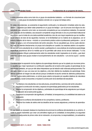José Luis Menéndez Varela Fundamentos de un programa de tutoría…
OBSERVAR 2011. 5, 42-67 ISSN: 1988-5105
50
www.odas.es/site/magazine.php
o ciclos superiores actúa como tutor de un grupo de estudiantes tutelados —un formato de cross-level peer
tutoring— y cada grupo de estudiantes tutelados coincide con un grupo de trabajo activo.
En estas circunstancias, se acrecienta el seguimiento continuado y la retroacción inmediata sobre los estu-
diantes —aspectos que deben estar presentes en un grupo de trabajo— por el concurso de la figura de otro
estudiante que, actuando como tutor, es reconocido competente por sus compañeros tutelados. Es esencial
que, a los ojos de los tutelados, esa actuación competente venga derivada no de una proximidad institucional
al profesor, que le invista de una cierta autoridad académica, sino de una mayor experiencia que se manifies-
ta por encima de todo de las siguientes maneras: en la familiaridad con la materia de la asignatura, con el
entorno didáctico de la misma —incluido un conocimiento práctico sobre el profesorado participante—, con el
trabajo en grupo y con el funcionamiento del centro educativo. No es casualidad que, de los cuatro elemen-
tos, solo uno atiende directamente a lo propio de la disciplina en cuestión; los restantes atañen a la experien-
cia del tutor como estudiante de un centro escolar y participante en unas prácticas de enseñanza-aprendizaje
específicas; experiencia útil en la medida que le ha permitido salir airoso de los lances habituales. Y si los
entornos grupales influyen poderosamente sobre los estudiantes recién ingresados en el centro, ¿qué decir
entonces cuando esos grupos reciben el acompañamiento de otro estudiante —uno de los suyos— aventa-
jado?
Conviene iniciar la exposición de los objetivos de aprendizaje diciendo que se ha optado por enumerar prime-
ro aquellos que mejor reproducen la contribución específica de la tutoría entre iguales al aprendizaje de los
estudiantes tutelados, sin que por ello deba interpretarse que tal relación está ordenada jerárquicamente. Por
otro lado, insistir en que una cosa son los objetivos y otra bien distinta los resultados de aprendizaje. Estos
últimos quedarán al margen de este artículo porque constituirán el asunto central de ulteriores publicaciones.
Una vez hechos estos preliminares, un primer grupo estaría compuesto por aquellos objetivos de naturaleza
psico-afectiva y social conducentes a impulsar la construcción de la identidad del estudiante:
• Familiarizar a los estudiantes con las estructuras, procedimientos y servicios del centro educativo.
• Impulsar la construcción de redes y espacios de aprendizaje gestionados por los estudiantes.
• Mejorar la comprensión de los objetivos y actividades de aprendizaje de las asignaturas que incluyen
la utilización de la tutoría entre iguales.
• Favorecer la comprensión del significado, la finalidad, la transparencia y la credibilidad del sistema de
evaluación.
• Promover la confianza del estudiante en los compañeros, tutores y profesores.
• Disminuir los niveles de estrés ante los desafíos de las nuevas asignaturas y entornos de aprendiza-
je.
En ese listado es necesario destacar la importancia de promover la confianza del estudiante en su entorno. A
nadie le pasará inadvertido que crear una atmósfera regida por la cordialidad, la tranquilidad y la seguridad
supone un coadyuvante de primer orden de la motivación, el compromiso, la responsabilidad, y la autoestima
 