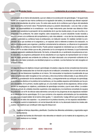 José Luis Menéndez Varela Fundamentos de un programa de tutoría…
OBSERVAR 2011. 5, 42-67 ISSN: 1988-5105
51
www.odas.es/site/magazine.php
y el concepto de sí mismo del estudiante, que son vitales en la construcción de aprendizajes. Y de igual modo
ocurre con el papel de esa misma confianza en la regulación del estrés y la ansiedad que afectan especial-
mente a los estudiantes de primer curso. Es sobre este asunto de la confianza que la figura del estudiante
tutor desempeña una función clave. Precisamente porque su posición descolocada —una vez más: un estu-
diante con responsabilidad en la enseñanza— es el mejor instrumento para demoler esa distancia infran-
queable que caracteriza la percepción de los estudiantes de lo que les resulta propio y lo que incumbe y co-
rresponde a los profesores. No caben engaños: salvo excepciones, un joven estudiante novato necesita y
recurrirá primero a la confidencia del compañerismo y solo más adelante —si se dan las circunstancias ade-
cuadas— extenderá su confianza hacia el profesorado y la institución escolar. En realidad, también la com-
prensión de lo que acontece en la asignatura y, en especial, todo lo referente al sistema de evaluación, no
solo es el presupuesto para organizar y planificar correctamente los esfuerzos; su influencia en la generación
de ese clima de confianza es determinante. Puede parecer exagerada la notoriedad que se confiere a esta
actitud pero no se debe olvidar que es ella, juntamente con la convergencia de intereses, lo que fundamenta
cualquier asociación establecida libremente. De hecho, el desarrollo de un sentimiento de pertenencia al cen-
tro educativo y la progresiva participación de los estudiantes en sus órganos de representación son el resul-
tado de haber generado esa ambiente de confianza, de haber alcanzado una comprensión suficiente de la
institución, y de haber construido una identidad propia en su contexto. Los tres factores han sido recogidos en
el listado anterior.
Un segundo bloque de objetivos incluyen aprendizajes vinculados a algunas de las competencias transversa-
les que han sido destacadas bien al nivel del conjunto de la institución universitaria, bien al nivel del centro de
estudios o de las titulaciones impartidas en el mismo. Sin menoscabar la importancia incuestionable de que
estas competencias estén recogidas en los currículos y otros documentos institucionales, lo que afecta princi-
palmente la consideración de los estudiantes sobre ellas, y consiguientemente sus enfoques de aprendizaje,
es su presencia efectiva en la práctica de la enseñanza y en los posibles espacios administrados por los pro-
pios estudiantes. En lo primero, resulta capital que, en una amplia mayoría de las asignaturas, dichas compe-
tencias se desplieguen en objetivos y actividades de aprendizaje concretos y que le sean afines. La existen-
cia en el currículo de unidades docentes superiores a las asignaturas y la enseñanza concertada de equipos
de profesores con el fin de reforzar estos elementos comunes en los programas de las asignaturas redoblarí-
an la efectividad de los aprendizajes. En lo que concierne a los espacios administrados por los estudiantes,
no cabe duda el papel estelar de la tutoría entre iguales. Y, naturalmente, huelga afirmar que la significación
de cada uno de estos dos aspectos —su presencia en la práctica docente y en los espacios estudiantiles—
se acrecienta cuando la implantación o el normal desarrollo del otro no ha alcanzado todavía los niveles ade-
cuados. Los objetivos que constituyen este segundo bloque son:
• Gestionar el tiempo disponible y planificarlo. Coordinar las diferentes actividades y organizarlas según
su importancia.
• Identificar las fuentes de información más relevantes en relación con la materia de la asignatura y ad-
quirir destreza en su manejo.
 