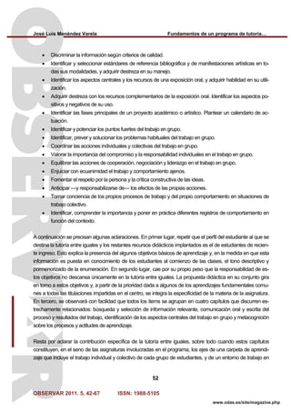 José Luis Menéndez Varela Fundamentos de un programa de tutoría…
OBSERVAR 2011. 5, 42-67 ISSN: 1988-5105
52
www.odas.es/site/magazine.php
• Discriminar la información según criterios de calidad.
• Identificar y seleccionar estándares de referencia bibliográfica y de manifestaciones artísticas en to-
das sus modalidades, y adquirir destreza en su manejo.
• Identificar los aspectos centrales y los recursos de una exposición oral, y adquirir habilidad en su utili-
zación.
• Adquirir destreza con los recursos complementarios de la exposición oral. Identificar los aspectos po-
sitivos y negativos de su uso.
• Identificar las fases principales de un proyecto académico o artístico. Plantear un calendario de ac-
tuación.
• Identificar y potenciar los puntos fuertes del trabajo en grupo.
• Identificar, prever y solucionar los problemas habituales del trabajo en grupo.
• Coordinar las acciones individuales y colectivas del trabajo en grupo.
• Valorar la importancia del compromiso y la responsabilidad individuales en el trabajo en grupo.
• Equilibrar las acciones de cooperación, negociación y liderazgo en el trabajo en grupo.
• Enjuiciar con ecuanimidad el trabajo y comportamiento ajenos.
• Fomentar el respeto por la persona y la crítica constructiva de las ideas.
• Anticipar —y responsabilizarse de— los efectos de las propias acciones.
• Tomar conciencia de los propios procesos de trabajo y del propio comportamiento en situaciones de
trabajo colectivo.
• Identificar, comprender la importancia y poner en práctica diferentes registros de comportamiento en
función del contexto.
A continuación se precisan algunas aclaraciones. En primer lugar, repetir que el perfil del estudiante al que se
destina la tutoría entre iguales y los restantes recursos didácticos implantados es el de estudiantes de recien-
te ingreso. Esto explica la presencia del algunos objetivos básicos de aprendizaje y, en la medida en que esta
información es puesta en conocimiento de los estudiantes al comienzo de las clases, el tono descriptivo y
pormenorizado de la enumeración. En segundo lugar, cae por su propio peso que la responsabilidad de es-
tos objetivos no descansa únicamente en la tutoría entre iguales. La propuesta didáctica en su conjunto gira
en torno a estos objetivos y, a partir de la prioridad dada a algunos de los aprendizajes fundamentales comu-
nes a todas las titulaciones impartidas en el centro, se integra la especificidad de la materia de la asignatura.
En tercero, se observará con facilidad que todos los ítems se agrupan en cuatro capítulos que discurren es-
trechamente relacionados: búsqueda y selección de información relevante, comunicación oral y escrita del
proceso y resultados del trabajo, identificación de los aspectos centrales del trabajo en grupo y metacognición
sobre los procesos y actitudes de aprendizaje.
Resta por aclarar la contribución específica de la tutoría entre iguales, sobre todo cuando estos capítulos
constituyen, en el seno de las asignaturas involucradas en el programa, los ejes de una carpeta de aprendi-
zaje que incluye el trabajo individual y colectivo de cada grupo de estudiantes, y de un entorno de trabajo en
 
