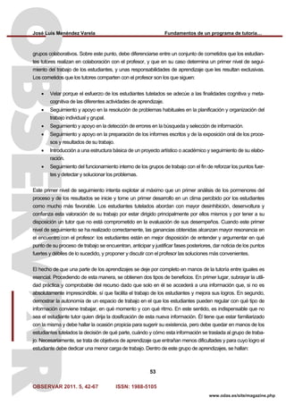 José Luis Menéndez Varela Fundamentos de un programa de tutoría…
OBSERVAR 2011. 5, 42-67 ISSN: 1988-5105
53
www.odas.es/site/magazine.php
grupos colaborativos. Sobre este punto, debe diferenciarse entre un conjunto de cometidos que los estudian-
tes tutores realizan en colaboración con el profesor, y que en su caso determina un primer nivel de segui-
miento del trabajo de los estudiantes, y unas responsabilidades de aprendizaje que les resultan exclusivas.
Los cometidos que los tutores comparten con el profesor son los que siguen:
• Velar porque el esfuerzo de los estudiantes tutelados se adecúe a las finalidades cognitiva y meta-
cognitiva de las diferentes actividades de aprendizaje.
• Seguimiento y apoyo en la resolución de problemas habituales en la planificación y organización del
trabajo individual y grupal.
• Seguimiento y apoyo en la detección de errores en la búsqueda y selección de información.
• Seguimiento y apoyo en la preparación de los informes escritos y de la exposición oral de los proce-
sos y resultados de su trabajo.
• Introducción a una estructura básica de un proyecto artístico o académico y seguimiento de su elabo-
ración.
• Seguimiento del funcionamiento interno de los grupos de trabajo con el fin de reforzar los puntos fuer-
tes y detectar y solucionar los problemas.
Este primer nivel de seguimiento intenta explotar al máximo que un primer análisis de los pormenores del
proceso y de los resultados se inicie y tome un primer desarrollo en un clima percibido por los estudiantes
como mucho más favorable. Los estudiantes tutelados abordan con mayor desinhibición, desenvoltura y
confianza esta valoración de su trabajo por estar dirigido principalmente por ellos mismos y por tener a su
disposición un tutor que no está comprometido en la evaluación de sus desempeños. Cuando este primer
nivel de seguimiento se ha realizado correctamente, las ganancias obtenidas alcanzan mayor resonancia en
el encuentro con el profesor: los estudiantes están en mejor disposición de entender y argumentar en qué
punto de su proceso de trabajo se encuentran, anticipar y justificar fases posteriores, dar noticia de los puntos
fuertes y débiles de lo sucedido, y proponer y discutir con el profesor las soluciones más convenientes.
El hecho de que una parte de los aprendizajes se deje por completo en manos de la tutoría entre iguales es
esencial. Procediendo de esta manera, se obtienen dos tipos de beneficios. En primer lugar, subrayar la utili-
dad práctica y comprobable del recurso dado que solo en él se accederá a una información que, si no es
absolutamente imprescindible, sí que facilita el trabajo de los estudiantes y mejora sus logros. En segundo,
demostrar la autonomía de un espacio de trabajo en el que los estudiantes pueden regular con qué tipo de
información conviene trabajar, en qué momento y con qué ritmo. En este sentido, es indispensable que no
sea el estudiante tutor quien dirija la dosificación de esta nueva información. Él tiene que estar familiarizado
con la misma y debe hallar la ocasión propicia para sugerir su existencia, pero debe quedar en manos de los
estudiantes tutelados la decisión de qué parte, cuándo y cómo esta información se traslada al grupo de traba-
jo. Necesariamente, se trata de objetivos de aprendizaje que entrañan menos dificultades y para cuyo logro el
estudiante debe dedicar una menor carga de trabajo. Dentro de este grupo de aprendizajes, se hallan:
 