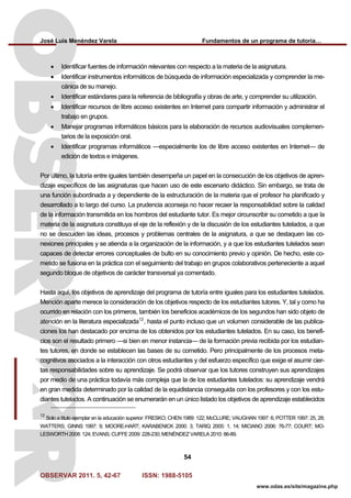 José Luis Menéndez Varela Fundamentos de un programa de tutoría…
OBSERVAR 2011. 5, 42-67 ISSN: 1988-5105
54
www.odas.es/site/magazine.php
• Identificar fuentes de información relevantes con respecto a la materia de la asignatura.
• Identificar instrumentos informáticos de búsqueda de información especializada y comprender la me-
cánica de su manejo.
• Identificar estándares para la referencia de bibliografía y obras de arte, y comprender su utilización.
• Identificar recursos de libre acceso existentes en Internet para compartir información y administrar el
trabajo en grupos.
• Manejar programas informáticos básicos para la elaboración de recursos audiovisuales complemen-
tarios de la exposición oral.
• Identificar programas informáticos —especialmente los de libre acceso existentes en Internet— de
edición de textos e imágenes.
Por último, la tutoría entre iguales también desempeña un papel en la consecución de los objetivos de apren-
dizaje específicos de las asignaturas que hacen uso de este escenario didáctico. Sin embargo, se trata de
una función subordinada a y dependiente de la estructuración de la materia que el profesor ha planificado y
desarrollado a lo largo del curso. La prudencia aconseja no hacer recaer la responsabilidad sobre la calidad
de la información transmitida en los hombros del estudiante tutor. Es mejor circunscribir su cometido a que la
materia de la asignatura constituya el eje de la reflexión y de la discusión de los estudiantes tutelados, a que
no se descuiden las ideas, procesos y problemas centrales de la asignatura, a que se destaquen las co-
nexiones principales y se atienda a la organización de la información, y a que los estudiantes tutelados sean
capaces de detectar errores conceptuales de bulto en su conocimiento previo y opinión. De hecho, este co-
metido se fusiona en la práctica con el seguimiento del trabajo en grupos colaborativos perteneciente a aquel
segundo bloque de objetivos de carácter transversal ya comentado.
Hasta aquí, los objetivos de aprendizaje del programa de tutoría entre iguales para los estudiantes tutelados.
Mención aparte merece la consideración de los objetivos respecto de los estudiantes tutores. Y, tal y como ha
ocurrido en relación con los primeros, también los beneficios académicos de los segundos han sido objeto de
atención en la literatura especializada12
, hasta el punto incluso que un volumen considerable de las publica-
ciones los han destacado por encima de los obtenidos por los estudiantes tutelados. En su caso, los benefi-
cios son el resultado primero —si bien en menor instancia— de la formación previa recibida por los estudian-
tes tutores, en donde se establecen las bases de su cometido. Pero principalmente de los procesos meta-
cognitivos asociados a la interacción con otros estudiantes y del esfuerzo específico que exige el asumir cier-
tas responsabilidades sobre su aprendizaje. Se podrá observar que los tutores construyen sus aprendizajes
por medio de una práctica todavía más compleja que la de los estudiantes tutelados: su aprendizaje vendrá
en gran medida determinado por la calidad de la equidistancia conseguida con los profesores y con los estu-
diantes tutelados. A continuación se enumerarán en un único listado los objetivos de aprendizaje establecidos
12
Solo a título ejemplar en la educación superior: FRESKO; CHEN 1989: 122; McCLURE; VAUGHAN 1997: 6; POTTER 1997: 25, 28;
WATTERS; GINNS 1997: 9; MOORE-HART; KARABENICK 2000: 3; TARIQ 2005: 1, 14; MICIANO 2006: 76-77; COURT; MO-
LESWORTH 2008: 124; EVANS; CUFFE 2009: 228-230; MENÉNDEZ VARELA 2010: 86-89.
 