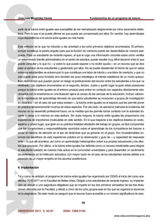 José Luis Menéndez Varela Fundamentos de un programa de tutoría…
OBSERVAR 2011. 5, 42-67 ISSN: 1988-5105
56
www.odas.es/site/magazine.php
partir de la tutoría entre iguales sea susceptible de ser reemplazado alegremente por otros escenarios didác-
ticos. Pero lo que sí se puede afirmar es que puede ser compensado por ellos. En cambio, hay aprendizajes
cuya dependencia a la tutoría entre iguales es más fuerte.
Esta reflexión es la que ha inducido a dar prioridad a los ocho primeros objetivos enumerados. El primero,
porque constituye la piedra angular para que la función de mentoría pueda ser desarrollada de manera ade-
cuada. Para un estudiante de reciente ingreso, al que le urge una información concreta sobre cómo ventilar
un determinado trámite administrativo en el centro de estudios, puede resultar muy difícil discernir entre lo que
puede consultar y lo que no —y sobre lo que puede esperar o no recibir ayuda— en un recurso que se dice
estar al servicio de los estudiantes y gestionado por ellos. No se puede desatender el hecho de que en estos
entornos estudiantiles se entrecruzan lo que constituye una labor de tutoría y una labor de mentoría, y que no
solo puede estar poco fundado sino también ser poco estratégico el intentar establecer de un modo quisqui-
lloso distinciones que pueden poner en riesgo el predicamento del recurso entre los estudiantes a los que va
destinado. Los objetivos enumerados en el segundo, tercero, cuarto y quinto lugar ocupan estas posiciones
porque la tutoría entre iguales es el entorno propicio para entrar en contacto con aspectos directamente rela-
cionados con la enseñanza en una titulación ajena al campo de las ciencias de la educación. Incluso valoran-
do la importancia del aprendizaje derivado de que estos estudiantes se incorporen a grupos de investigación
en didáctica —en el caso de que estos existan—, la tutoría entre iguales es el espacio que les permite poner
en práctica tempranamente muchos de estos aspectos. Por otro lado, es asimismo palmaria la incidencia del
recurso en su desarrollo profesional futuro, en la medida que les permite tomar contacto con la actividad do-
cente y verse a sí mismos en esta tesitura. Sin duda ninguna, la tutoría entre iguales les proporciona una
experiencia de importancia incalculable en este sentido. En lo que respecta a los objetivos listados en sexto,
séptimo y octavo lugar, que giran en su práctica totalidad alrededor del trabajo en grupos, es fácil comprender
que los compromisos y responsabilidades asumidos sobre el aprendizaje de los compañeros les fuerzan a
poner el máximo de atención en el tipo de dinámicas que se generan en el grupo. Son incuestionables en-
tonces los beneficios de esta experiencia práctica en la observación y guía de —y capacidad de respuesta
ante— lo que allí acontece, así como un aprendizaje metacognitivo sobre sus propias actuaciones y los efec-
tos que provocan. Por último, si la tutoría entre iguales fue definida como un recurso inestimable para integrar
al estudiante tutelado de manera más activa en la comunidad universitaria y para desarrollar un sentimiento
de pertenencia en la institución educativa, con mayor razón en el caso de los estudiantes tutores debido a la
asunción de un mayor empeño en los asuntos académicos.
4. Implantación
Tal y como se anticipó, el programa de tutoría entre iguales fue organizado por ODAS al inicio del curso aca-
démico 2010-2011 en la Facultad de Bellas Artes. Dirigido a los estudiantes de reciente ingreso, su implanta-
ción se vinculó a una asignatura obligatoria que se imparte en los dos primeros semestres de las tres titula-
ciones ofrecidas por la Facultad, y afectó a cinco de los ocho grupos-aula en los que se organiza la docencia
de la asignatura. De este modo se aseguró que el recurso fuera accesible a un número significativos de estu-
 