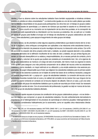 José Luis Menéndez Varela Fundamentos de un programa de tutoría…
OBSERVAR 2011. 5, 42-67 ISSN: 1988-5105
57
www.odas.es/site/magazine.php
diantes, y que su alcance sobre los estudiantes tutelados fuera también equiparable a iniciativas similares
puestas en práctica en otras universidades13
. La tutoría entre iguales es uno de los cuatro pilares que sostie-
nen la didáctica desarrollada en los grupos-aula participantes; los otros tres son: el trabajo en grupos colabo-
rativos, una carpeta de aprendizaje y un sistema de rúbricas que apuntala la carpeta en su dimensión eva-
luadora14
. Como ocurrió en su momento con la implantación de los otros tres puntales, en la concepción de
la tutoría se cuidó especialmente su interrelación con los recursos ya existentes. Así, se optó por un modelo
de tutoría en grupos para facilitar el encaje con el trabajo de estudiantes en grupos colaborativos (de entre
cinco y siete estudiantes) y para apoyar el seguimiento de estos grupos de trabajo.
Al mismo tiempo, se dio prioridad a evitar algunos aspectos problemáticos que desde la teoría del rol, la teo-
ría de la equidad y otros enfoques convergentes son aplicables a las relaciones entre estudiantes tutores y
tutelados con la intención de preservar el punto neurálgico del recurso: la interacción entre ambos. Con el fin
de promover la creación del clima propicio entre tutor y tutelado, se prestó especial atención a los posibles
desajustes derivados de la definición insuficiente de los roles de tutor y tutelado, de que ambas figuras pre-
senten un marcado desequilibrio en su estatus y responsabilidades, de un escaso período de contacto y de la
exigua calidad y volumen de la ayuda que pudiera ser prestada por el estudiante tutor. Así, si la vigencia de
los grupos colaborativos se mantuvo a lo largo de todo el semestre, del mismo modo se organizó la tutoría
entre iguales para asegurar una más profunda comprensión de la utilidad del recurso entre los estudiantes
tutelados y, como resultado, un mayor estímulo en su utilización y una amplia asistencia a las sesiones pro-
gramadas. Se juzgó indispensable que el tutor que eligieran los estudiantes tutelados para la primera sesión
continuara en las sesiones sucesivas con el objeto de sentar las bases de la confianza necesaria y asegurar
un correcto seguimiento del —y apoyo al— grupo de estudiantes tutelados. La conexión del recurso con las
actividades docentes durante todo el curso y la calidad del cometido de los tutores hizo que ninguno de los
grupos que fueron entrando en contacto con el recurso dejaran de utilizarlo. Solo en un caso, y por una varia-
ción del horario del grupo de estudiantes tutelados que no podía ser asumida por el tutor inicial, fue necesario
proceder a un cambio de tutor. Con el conocimiento del profesorado, la gestión se dejó en manos de los tuto-
res y del grupo de estudiantes tutelados afectado.
Una mención aparte requiere el proceso de constitución de los grupos colaborativos porque —no se olvide—
son los mismos que componen un grupo de estudiantes tutelados. Ha sido suficientemente demostrada la
importancia de la heterogeneidad en los procesos de aprendizaje en entornos grupales; heterogeneidad en
los aspectos considerados habitualmente por la sociometría, como en aquellos otros relacionados directa-
13
WESP 1992: 220, con 105 estudiantes tutelados; WATTERS; GINNS 1997: 2, con 124 estudiantes; LONGFELLOW 2008: 97, con
120 estudiantes; De SMET; VAN KEER; VALCKE 2008: 211, con 257 estudiantes; De SMET; VAN KEER; VALCKE 2009: 87, con 190
estudiantes; PARKINSON 2009: 383, con 24 estudiantes tutelados.
14
El sistema de rúbricas es el objeto de tres proyectos: 2010MQD00094, financiado por el AGAUR de la Generalitat de Cataluña, 1001-
24, costeado por el ICE de la Universidad de Barcelona y 2011PID-UB/23, con apoyo económico del Vicerrectorado de Política Docente
y Científica de la Universidad de Barcelona.
 