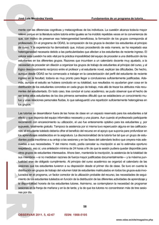 José Luis Menéndez Varela Fundamentos de un programa de tutoría…
OBSERVAR 2011. 5, 42-67 ISSN: 1988-5105
58
www.odas.es/site/magazine.php
mente con las diferencias cognitivas y metacognitivas de los individuos. La cuestión alcanza todavía mayor
relieve porque en la literatura sobre tutoría entre iguales se ha incidido repetidas veces en la conveniencia de
que, con motivo de preservar esa heterogeneidad beneficiosa, la formación de los grupos corresponda al
profesorado. En el programa de ODAS, la composición de los grupos la deciden los estudiantes al principio
de curso. Y la experiencia ha demostrado que, incluso procediendo de esta manera, se ha respetado esa
heterogeneidad necesaria debido a las particularidades que afectan a los estudiantes de reciente ingreso. El
valorar esta cuestión ha sido vital por la práctica imposibilidad del equipo de proceder a una distribución de los
estudiantes en los diferentes grupos. Razones que incumben a un calendario docente muy ajustado, a la
necesidad de proceder sin dilación a organizar los grupos de trabajo de estudiantes al principio del curso, y al
lógico desconocimiento recíproco entre el profesor y el estudiante novel, explican las dificultades. De hecho,
aunque desde ODAS se ha comenzado a trabajar en la caracterización del perfil del estudiante de reciente
ingreso en la facultad, todavía es muy pronto para llegar a conclusiones suficientemente justificadas. Ade-
más, aunque el estudio se hubiera concluido en su totalidad, sus resultados no ayudarían gran cosa en la
distribución de los estudiantes concretos en cada grupo de trabajo, más allá de trazar los atributos más recu-
rrentes del estudiantado. En todo caso, tras concluir el curso académico, se pudo observar que el hecho de
ser todos ellos estudiantes de los dos primeros semestres dificultó que se estableciera un conocimiento mu-
tuo y unas relaciones personales fluidas, lo que salvaguardó una repartición suficientemente heterogénea en
los grupos.
Las tutorías se desarrollaron fuera de las horas de clase en un espacio reservado para los estudiantes a tal
efecto y que disponía del equipo informático necesario y una pizarra. Aun cuando el profesorado participante
recomendó con encarecimiento su utilización, el uso fue enteramente optativo para los estudiantes y, por
supuesto, totalmente gratuito. Tampoco la asistencia por sí misma tuvo repercusión alguna en las calificacio-
nes: el estudiante tutelado debería cifrar el beneficio del recurso en el apoyo que suponía para profundizar en
los aprendizajes establecidos en la asignatura. La discrecionalidad de la tutoría fue tal que un grupo de estu-
diantes podía inscribirse a su antojo a las sesiones y en las fases del calendario lectivo que creyera más ade-
cuadas a sus necesidades. Y del mismo modo, podía cancelar su inscripción si así lo estimaba oportuno
respetando, eso sí, una antelación mínima de 24 horas a fin de que la sesión pudiera quedar disponible para
otros grupos de estudiantes interesados. Ahora bien, mantenida la inscripción, la asistencia de la totalidad de
sus miembros —si no mediaban razones de fuerza mayor justificadas documentalmente— y la máxima pun-
tualidad eran de obligado cumplimiento. Al principio del curso académico se organizó el calendario de las
sesiones que los estudiantes tuvieron a su disposición desde el primer día de clase. Se tuvo en cuenta la
distribución en grupos de trabajo del volumen total de estudiantes matriculados en todos los grupos-aula invo-
lucrados en el programa, un factor corrector de la utilización probable del recurso, las necesidades de segui-
miento de los estudiantes tutelados en función de la distribución de las diferentes actividades de aprendizaje y
la disponibilidad horaria de los estudiantes tutores. Asimismo, se contemplaron la necesidad de programar
sesiones en la franja de mañana y en la de tarde, y la de que los tutores no concentraran más de tres sesio-
nes por día.
 