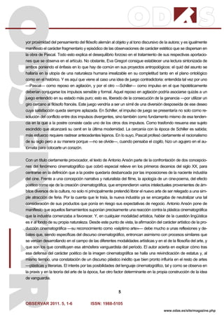 OBSERVAR 2011. 5, 1-6 ISSN: 1988-5105
5
www.odas.es/site/magazine.php
yor proximidad del pensamiento del filósofo alemán al objeto y al tono discursivo de la autora; y es igualmente
manifiesto el carácter fragmentario y episódico de las observaciones de carácter estético que se dispersan en
la obra de Pascal. Todo esto explica el desequilibrio forzoso en el tratamiento de sus respectivas aportacio-
nes que se observa en el artículo. No obstante, Eva Gregori consigue establecer una lectura sintonizada de
ambos poniendo el énfasis en lo que hay de común en sus proyectos antropológicos: el quid del asunto se
hallaría en la utopía de una naturaleza humana irrealizable en su completitud tanto en el plano ontológico
como en el histórico. Y es aquí que viene al caso una idea de juego contradictoria: entendida tal vez por uno
—Pascal— como reposo en agitación, y por el otro —Schiller— como impulso en el que hipotéticamente
deberían conjugarse los impulsos sensible y formal. Aquel reposo en agitación podría asociarse quizás a un
juego entendido en su estado más puro; esto es, liberado de la consecución de la ganancia —por utilizar un
giro cercano al filósofo francés. Este juego vendría a ser un símil de una diversión desposeída de ese deseo
cuya satisfacción queda siempre aplazada. En Schiller, el impulso de juego se presentaría no solo como re-
solución del conflicto entre dos impulsos divergentes, sino también como fundamento mismo de esa tenden-
cia en la que a la postre consiste cada uno de los otros dos impulsos. Como trasfondo resuena ese sujeto
escindido que alcanzará su cenit en la última modernidad. La cercanía con la época de Schiller es sabida;
más esfuerzo requiere rastrear antecedentes lejanos. En lo suyo, Pascal profesó ciertamente el racionalismo
de su siglo pero a su manera porque —no se olvide—, cuando pensaba el cogito, hizo un agujero en el au-
tómata para colocarle un corazón.
Con un título ciertamente provocador, el texto de Antonio Ansón parte de la confrontación de dos concepcio-
nes del fenómeno cinematográfico que cobró especial relieve en los primeros decenios del siglo XX, para
centrarse en la definición que a la postre quedaría desbancada por las imposiciones de la naciente industria
del cine. Frente a una concepción narrativa y naturalista del filme, la apología de un cine-poema, del efecto
poético como eje de la creación cinematográfica, que emprendieron varios intelectuales provenientes de ám-
bitos diversos de la cultura, no solo ni principalmente pretendió librar el nuevo arte de ser relegado a una sim-
ple atracción de feria. Por la cuenta que le traía, la nueva industria ya se encargaba de neutralizar una tal
consideración de sus productos que ponía en riesgo sus expectativas de negocio. Antonio Ansón pone de
manifiesto que aquellos llamamientos suponían precisamente una reacción contra la plástica cinematográfica
que la industria comenzaba a favorecer. Y, en cualquier modalidad artística, hablar de la cuestión lingüística
es ir al fondo de su propia naturaleza. Desde este punto de vista, la afirmación del carácter artístico de la pro-
ducción cinematográfica —su reconocimiento como «séptimo arte»— debe mucho a unas reflexiones y de-
bates que, siendo específicas del discurso cinematográfico, entroncan asimismo con procesos similares que
se venían desarrollando en el campo de las diferentes modalidades artísticas y en el de la filosofía del arte, y
que son los que constituyen esa atmósfera vanguardista del período. El autor acierta en explicar cómo tras
esa defensa del carácter poético de la imagen cinematográfica se halla una reivindicación de estatus y, al
mismo tiempo, una constatación de un discurso plástico inédito que bien pronto influiría en el resto de artes
—plásticas y literarias. El interés por las posibilidades del lenguaje cinematográfico, tal y como se observa en
la praxis y en la teoría del arte de la época, fue otro factor determinante en la propia construcción de la idea
de vanguardia.
 