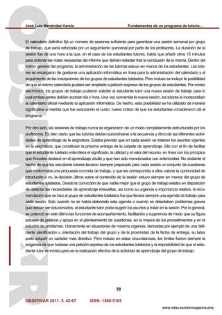 José Luis Menéndez Varela Fundamentos de un programa de tutoría…
OBSERVAR 2011. 5, 42-67 ISSN: 1988-5105
59
www.odas.es/site/magazine.php
El calendario definitivo fijó un número de sesiones suficiente para garantizar una sesión semanal por grupo
de trabajo, que sería reforzada por un seguimiento quincenal por parte de los profesores. La duración de la
sesión fue de una hora a la que, en el caso de los estudiantes tutores, había que añadir otros 15 minutos
para ordenar las notas necesarias del informe que debían redactar tras la conclusión de la misma. Dentro del
marco general del programa, la administración de las tutorías estuvo en manos de los estudiantes. Los tuto-
res se encargaron de gestionar una aplicación informática en línea para la administración del calendario y el
seguimiento de las inscripciones de los grupos de estudiantes tutelados. Pero incluso se incluyó la posibilidad
de que el mismo calendario pudiera ser ampliado a petición expresa de los grupos de estudiantes. Por correo
electrónico, los grupos de trabajo pudieron solicitar al estudiante tutor una nueva sesión de trabajo para lo
cual ambas partes debían acordar día y hora. Una vez convenida la nueva sesión, los tutores la incorporaban
al calendario oficial mediante la aplicación informática. De hecho, esta posibilidad se ha utilizado de manera
significativa a medida que fue avanzando el curso; nuevo indicio de que los estudiantes consideraron útil el
programa.
Por otro lado, las sesiones de trabajo nunca se organizaron de un modo completamente estructurado por los
profesores. Es bien cierto que las tutorías debían subordinarse a la secuencia y ritmo de las diferentes activi-
dades de aprendizaje de la asignatura. Estaba previsto que en cada sesión se trataran los asuntos vigentes
en la asignatura, que constituían la próxima entrega de la carpeta de aprendizaje. Ello con el fin de facilitar
que el estudiante tutelado entendiera el significado, la utilidad y el valor del recurso, en línea con los principios
que Knowles destacó en el aprendizaje adulto y que han sido mencionados con anterioridad. No obstante el
hecho de que los estudiante tutores llevaron siempre preparado para cada sesión un conjunto de cuestiones
que conformaba una propuesta concreta de trabajo, y que les correspondía a ellos valorar la oportunidad de
introducirlo o no, la decisión última sobre el contenido de la sesión estuvo siempre en manos del grupo de
estudiantes tutelados. Desde la convicción de que nadie mejor que el grupo de trabajo estaba en disposición
de detectar las necesidades de aprendizaje irresueltas, así como su urgencia e importancia relativa, la reco-
mendación que se hizo al grupo de estudiantes tutelados fue que llevara siempre una agenda de trabajo para
cada sesión. Solo cuando no se había elaborado esta agenda o cuando se detectaban problemas graves
que debían ser solucionados, el estudiante tutor podía sugerir los asuntos a tratar en la sesión. Por lo general,
se potenció en este último las funciones de acompañamiento, facilitación y sugerencia de modo que su figura
actuase de palanca y apoyo en el planteamiento de cuestiones, en la mejora de los procedimientos y en la
solución de problemas. Únicamente en situaciones de máxima urgencia, derivadas por ejemplo de una defi-
ciente planificación u orientación del trabajo del grupo y de la proximidad de la fecha de entrega, su labor
pudo adquirir un carácter más directivo. Pero incluso en estas circunstancias, los límites fueron siempre la
exigencia de que hubiese una petición expresa de los estudiantes tutelados y la imposibilidad de que el estu-
diante tutor se inmiscuyera en la realización efectiva de la actividad de aprendizaje del grupo de trabajo.
 