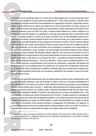 José Luis Menéndez Varela Fundamentos de un programa de tutoría…
OBSERVAR 2011. 5, 42-67 ISSN: 1988-5105
60
www.odas.es/site/magazine.php
La formación de los estudiantes tutores es un tema que ha sido recogido como uno de los elementos clave
de la tutoría entre iguales en la mayor parte de las publicaciones15
. Pero incluso se podría ir más allá cuando
se insiste en la necesaria autonomía de los estudiantes en la organización del recurso. Desde este reconoci-
miento, se podría afirmar que es el factor por excelencia de su buen funcionamiento. En efecto, errores en el
diseño inicial de la tutoría entre iguales pueden ser compensados e incluso subsanados si la formación de los
tutores se ha llevado a cabo con éxito. Por contra, ni siquiera puede hablarse de un diseño cuidadoso si un
programa de tutoría entre iguales no ha planificado y conducido adecuadamente todo lo concerniente a este
capítulo. El programa puesto en marcha por el equipo de ODAS contó con dos estudiantes tutores que en
aquel momento estaban cursando estudios de tercer ciclo. Entre las razones, por un lado pesaron los presu-
puestos en los que debería basarse el futuro programa de formación de tutores. Primero, quienes quisieran
inscribirse tendrían que cumplir el prerrequisito de haber conocido antes el recurso de la carpeta de aprendi-
zaje como estudiantes, por ser este el eje director de las actividades y la evaluación de los aprendizajes en
las asignaturas participantes. Luego, resultaba muy recomendable que también hubiesen tomado contacto
con el recurso desde la posición del estudiante tutelado. Segundo, y por coherencia con las tesis de Lave y
Wenger antedichas, el propio programa de formación debía quedar en manos de los estudiantes que habían
ejercido como tutores; y ello, tanto en la concepción del mismo —que debería realizarse en estrecha colabo-
ración con los profesores del equipo—, como en su desarrollo —fase en que los profesores pasarían a ocu-
par un discreto segundo circunscribiéndose a las funciones de coordinación y supervisión del programa de
formación y ayuda a los estudiantes tutores. Es evidente que, en el primer año de implantación de las tutorí-
as, no podía haber ningún estudiante que cumpliera los requisitos salvo que ya perteneciera al equipo inves-
tigador y hubiera participado activamente en la concepción y planificación de la puesta en marcha de la inicia-
tiva, como así fue el caso.
Por otro lado, fue igualmente determinante cómo se organizó desde el principio el plan de seguimiento y aná-
lisis de los resultados obtenidos; y esto último también se halla en línea con la importancia destacada de la
figura del estudiante. Se resolvió que el primer estudio trataría las valoraciones generales que los estudiantes
tutelados habrían emitido sobre el recurso. Y, ciertamente, esta primera toma de contacto quedaría más des-
pejada si se reducía al máximo una variable crucial: la influencia indiscutible del estilo del tutor sobre la per-
cepción de los estudiantes tutelados. El asunto no era baladí porque es la figura del estudiante tutor —más
concretamente: el enfoque que imprime al desempeño de su función— la piedra angular de la naturaleza de
la tutoría y la clave de su éxito entre los estudiantes tutelados. La circunstancia de que los dos tutores eran ya
miembros investigadores de equipo de ODAS posibilitó un control nada desdeñable de la variable. En primer
lugar, eran ya conocedores de las prácticas docentes e investigadoras del Observatorio. En segundo, un
conocimiento personal recíproco hizo posible anticipar el estilo probable de cada uno de ellos. En tercero, la
preparación de la tutoría en equipo aclaró los riesgos y los mejores medios para neutralizarlos.
15
Por ejemplo, y con citas a otros trabajos: HAWKINS 1978: 440-443; FRESKO; CHEN 1989: 126-127; LASELL DAWSON 1990: 15-
23; KERMANI; MAHNAZ 1997: 11; WADOODI; CROSBY 2002: 242; TARIQ 2005: 14; MICIANO 2006: 77, 80; De SMET; VAN KEER;
VALCKE 2008: 212; EVANS; CUFFE 2009: 229.
 