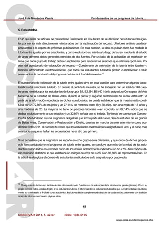 José Luis Menéndez Varela Fundamentos de un programa de tutoría…
OBSERVAR 2011. 5, 42-67 ISSN: 1988-5105
61
www.odas.es/site/magazine.php
5. Resultados
En lo que resta del artículo, se presentarán únicamente los resultados de la utilización de la tutoría entre igua-
les por ser los más directamente relacionados con la implantación del recurso. Ulteriores análisis quedarán
pospuestos a la espera de próximas publicaciones. En esta ocasión, la idea es pulsar cómo fue recibida la
tutoría entre iguales por los estudiantes, y cómo evolucionó su interés a lo largo del curso, mediante el estudio
de unos primeros datos generales extraídos de dos fuentes. Por un lado, de la aplicación de inscripción en
línea que cada grupo de trabajo debía cumplimentar para reservar las sesiones que estimara oportunas. Por
otro, del cuestionario de valoración del recurso —Cuestionario de valoración de la tutoría entre iguales—,
también administrado electrónicamente, que todos los estudiantes tutelados podían cumplimentar a título
personal tras la conclusión del programa de tutoría al final del semestre16
.
El cuestionario de valoración de la tutoría entre iguales sirve en esta ocasión para determinar algunas carac-
terísticas del estudiante tutelado. En cuanto al perfil de la muestra, se ha trabajado con un total de 140 cues-
tionarios remitidos por los estudiantes de los grupos B1, B2, B4, B6 y D1 de la asignatura Conceptos del Arte
Moderno de la Facultad de Bellas Artes, durante el primer y segundo cuatrimestre del curso 2010-2011. A
partir de la información recopilada en dichos cuestionarios, se puede establecer que la muestra está consti-
tuida por un 72,86% de mujeres y un 27,14% de hombres entre 18 y 58 años, con una moda de 18 años y
una mediana de 20. La mayoría no tiene ocupaciones laborales —en concreto, un 67,14% indica que se
dedica exclusivamente a sus estudios y un 32,86% señala que sí trabaja. Teniendo en cuenta que Concep-
tos del Arte Moderno es una asignatura obligatoria que forma parte del nuevo plan de estudios de los grados
de Bellas Artes, Conservación y Restauración y Diseño, puestos en marcha durante este mismo curso aca-
démico 2010-2011, el número de veces que los estudiantes matricularon la asignatura es uno, y el curso más
avanzado en que se hallan los encuestados no es otro que primero.
Si se considera que la asignatura se imparte en ocho grupos-aula diferentes, y que cinco de dichos grupos-
aula han participado en el programa de tutoría entre iguales, se concluye que más de la mitad de los estu-
diantes matriculados en el primer curso de los grados anteriormente indicados (un 56,77%) han podido utili-
zar el recurso didáctico; lo que establece un margen de error del 4,2% o un 95,80% de representatividad. En
la tabla I se desglosa el número de estudiantes matriculados en la asignatura por grupo-aula.
16
El seguimiento del recurso también incluía otro cuestionario: Cuestionario de valoración de la tutoría entre iguales (tutores). Como su
propio nombre indica, estaba dirigido a los estudiantes tutores. A diferencia de los estudiantes tutelados que cumplimentaban voluntaria-
mente su cuestionario al final del curso académico, los tutores debían cumplimentarlo después de cada sesión, juntamente con la elabo-
ración del informe mencionado páginas atrás.
 