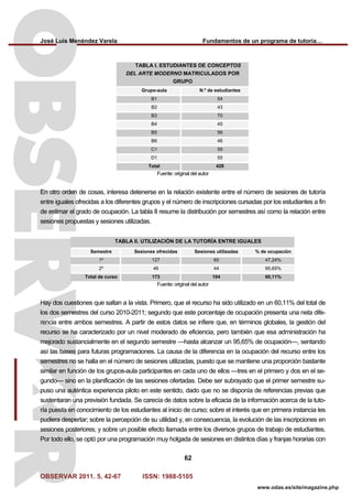 José Luis Menéndez Varela Fundamentos de un programa de tutoría…
OBSERVAR 2011. 5, 42-67 ISSN: 1988-5105
62
www.odas.es/site/magazine.php
TABLA I. ESTUDIANTES DE CONCEPTOS
DEL ARTE MODERNO MATRICULADOS POR
GRUPO
Grupo-aula N.º de estudiantes
B1 54
B2 43
B3 70
B4 45
B5 56
B6 46
C1 59
D1 55
Total 428
Fuente: original del autor
En otro orden de cosas, interesa detenerse en la relación existente entre el número de sesiones de tutoría
entre iguales ofrecidas a los diferentes grupos y el número de inscripciones cursadas por los estudiantes a fin
de estimar el grado de ocupación. La tabla II resume la distribución por semestres así como la relación entre
sesiones propuestas y sesiones utilizadas.
TABLA II. UTILIZACIÓN DE LA TUTORÍA ENTRE IGUALES
Semestre Sesiones ofrecidas Sesiones utilizadas % de ocupación
1º 127 60 47,24%
2º 46 44 95,65%
Total de curso 173 104 60,11%
Fuente: original del autor
Hay dos cuestiones que saltan a la vista. Primero, que el recurso ha sido utilizado en un 60,11% del total de
los dos semestres del curso 2010-2011; segundo que este porcentaje de ocupación presenta una neta dife-
rencia entre ambos semestres. A partir de estos datos se infiere que, en términos globales, la gestión del
recurso se ha caracterizado por un nivel moderado de eficiencia, pero también que esa administración ha
mejorado sustancialmente en el segundo semestre —hasta alcanzar un 95,65% de ocupación—, sentando
así las bases para futuras programaciones. La causa de la diferencia en la ocupación del recurso entre los
semestres no se halla en el número de sesiones utilizadas, puesto que se mantiene una proporción bastante
similar en función de los grupos-aula participantes en cada uno de ellos —tres en el primero y dos en el se-
gundo— sino en la planificación de las sesiones ofertadas. Debe ser subrayado que el primer semestre su-
puso una auténtica experiencia piloto en este sentido, dado que no se disponía de referencias previas que
sustentaran una previsión fundada. Se carecía de datos sobre la eficacia de la información acerca de la tuto-
ría puesta en conocimiento de los estudiantes al inicio de curso; sobre el interés que en primera instancia les
pudiera despertar; sobre la percepción de su utilidad y, en consecuencia, la evolución de las inscripciones en
sesiones posteriores; y sobre un posible efecto llamada entre los diversos grupos de trabajo de estudiantes.
Por todo ello, se optó por una programación muy holgada de sesiones en distintos días y franjas horarias con
 