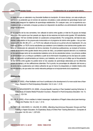 José Luis Menéndez Varela Fundamentos de un programa de tutoría…
OBSERVAR 2011. 5, 42-67 ISSN: 1988-5105
63
www.odas.es/site/magazine.php
el objeto de que un calendario muy favorable facilitara la inscripción. Al mismo tiempo, con esta amplia pro-
gramación se pretendió que el número de sesiones vinculadas a cada actividad de aprendizaje fueran sufi-
cientes para asegurar los objetivos de aprendizaje establecidos. En cualquier caso, con la experiencia acu-
mulada en solo un semestre, el equipo ya estuvo en disposición de planificar una administración eficiente del
programa de tutoría.
En el conjunto de los dos semestres, han utilizado la tutoría entre iguales un total de 30 grupos de trabajo
diferentes. Ello supone que han pasado por alguna de las sesiones de tutoría entre iguales 183 estudiantes,
de los cuales 140 han remitido también el cuestionario correspondiente. Por consiguiente, del total de estu-
diantes matriculados en los grupos-aula involucrados en el programa de tutoría entre iguales —los ya men-
cionados B1, B2, B4, B6 y D1—, un 75,3% han utilizado el recurso en su primer año de implantación. En una
línea muy similar, un 76,5% de los estudiantes que asistieron como tutelados a las tutorías entre iguales remi-
tieron el cuestionario de valoración de forma voluntaria. En próximas publicaciones, se revisará el funciona-
miento de la tutoría entre iguales desde otros puntos de vista, y se prestará especial atención a su incidencia
en los aprendizajes tanto de los estudiantes tutelados como de los estudiantes tutores. Los primeros análisis
se desarrollarán con un enfoque cuantitativo a partir de la información recopilada por los dos tipos de cuestio-
nario de valoración cumplimentados por tutores y por tutelados, así como por el reflejo que la frecuentación
de las tutorías entre iguales ha podido tener en las carpetas de aprendizaje elaboradas por los diferentes
grupos de trabajo y en las calificaciones obtenidas. Por lo pronto, los porcentajes de utilización del recurso y
de envío de los cuestionarios son indicio suficiente de que el mismo ha despertado un notable interés entre
los estudiantes y de que estos han creído relevante participar en el enjuiciamiento de la experiencia.
Bibliografía
ASHWIN, P. (2003). «Peer facilitation and how it contributes to the development of a more social view of lear-
ning». Research in Post-Compulsory Education. Vol. 8, núm. 1, 5-18.
COURT, S.; MOLESWORTH, M. (2008). «Course-Specific Learning in Peer Assisted Learning Schemes: A
Case Study of Creative Media Production Courses». Research in Post-Compulsory Education. Vol. 13,
núm. 1, 123-134.
DE LISI, R. (2002). «From marbles to instant messenger: implications of Piaget’s ideas about peer learning».
Theory into Practice. Vol. 41, núm. 1, 5-12.
De SMET, M.; VAN KEER, H.; VALCKE, M. (2008). «Blending Asynchronous Discussion Groups and Peer
Tutoring in Higher Education: An Exploratory Study of Online Peer Tutoring Behaviour». Computers &
Education. Vol. 50, núm. 1, 207-223.
 