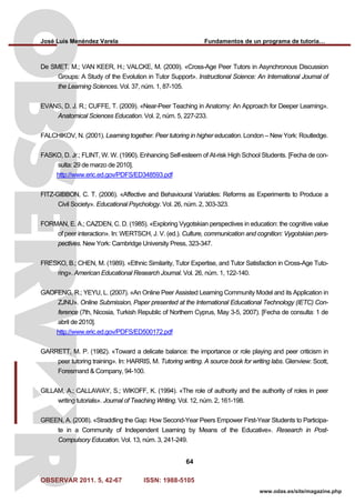 José Luis Menéndez Varela Fundamentos de un programa de tutoría…
OBSERVAR 2011. 5, 42-67 ISSN: 1988-5105
64
www.odas.es/site/magazine.php
De SMET, M.; VAN KEER, H.; VALCKE, M. (2009). «Cross-Age Peer Tutors in Asynchronous Discussion
Groups: A Study of the Evolution in Tutor Support». Instructional Science: An International Journal of
the Learning Sciences. Vol. 37, núm. 1, 87-105.
EVANS, D. J. R.; CUFFE, T. (2009). «Near-Peer Teaching in Anatomy: An Approach for Deeper Learning».
Anatomical Sciences Education. Vol. 2, núm. 5, 227-233.
FALCHIKOV, N. (2001). Learning together. Peer tutoring in higher education. London – New York: Routledge.
FASKO, D. Jr.; FLINT, W. W. (1990). Enhancing Self-esteem of At-risk High School Students. [Fecha de con-
sulta: 29 de marzo de 2010].
http://www.eric.ed.gov/PDFS/ED348593.pdf
FITZ-GIBBON, C. T. (2006). «Affective and Behavioural Variables: Reforms as Experiments to Produce a
Civil Society». Educational Psychology. Vol. 26, núm. 2, 303-323.
FORMAN, E. A.; CAZDEN, C. D. (1985). «Exploring Vygotskian perspectives in education: the cognitive value
of peer interaction». In: WERTSCH, J. V. (ed.). Culture, communication and cognition: Vygotskian pers-
pectives. New York: Cambridge University Press, 323-347.
FRESKO, B.; CHEN, M. (1989). «Ethnic Similarity, Tutor Expertise, and Tutor Satisfaction in Cross-Age Tuto-
ring». American Educational Research Journal. Vol. 26, núm. 1, 122-140.
GAOFENG, R.; YEYU, L. (2007). «An Online Peer Assisted Learning Community Model and its Application in
ZJNU». Online Submission, Paper presented at the International Educational Technology (IETC) Con-
ference (7th, Nicosia, Turkish Republic of Northern Cyprus, May 3-5, 2007). [Fecha de consulta: 1 de
abril de 2010].
http://www.eric.ed.gov/PDFS/ED500172.pdf
GARRETT, M. P. (1982). «Toward a delicate balance: the importance or role playing and peer criticism in
peer tutoring training». In: HARRIS, M. Tutoring writing. A source book for writing labs. Glenview: Scott,
Foresmand & Company, 94-100.
GILLAM, A.; CALLAWAY, S.; WIKOFF, K. (1994). «The role of authority and the authority of roles in peer
writing tutorials». Journal of Teaching Writing. Vol. 12, núm. 2, 161-198.
GREEN, A. (2008). «Straddling the Gap: How Second-Year Peers Empower First-Year Students to Participa-
te in a Community of Independent Learning by Means of the Educative». Research in Post-
Compulsory Education. Vol. 13, núm. 3, 241-249.
 