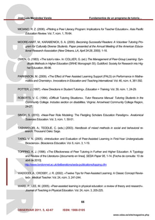 José Luis Menéndez Varela Fundamentos de un programa de tutoría…
OBSERVAR 2011. 5, 42-67 ISSN: 1988-5105
66
www.odas.es/site/magazine.php
MICIANO, R. Z. (2006). «Piloting a Peer Literacy Program: Implications for Teacher Education». Asia Pacific
Education Review. Vol. 7, núm. 1, 76-84.
MOORE-HART, M.; KARABENICK, S. A. (2000). Becoming Successful Readers: A Volunteer Tutoring Pro-
gram for Culturally Diverse Students. Paper presented at the Annual Meeting of the American Educa-
tional Research Association (New Orleans, LA, April 24-28, 2000), 1-18.
OWEN, G. (1983). «The tutor’s role». In: COLLIER, G. (ed.) The Management of Peer-Group Learning: Syn-
dicate Methods in Higher Education (SRHE Monograph 55). Guildford: Society for Research into Hig-
her Education, 89-96.
PARKINSON, M. (2009). «The Effect of Peer Assisted Learning Support (PALS) on Performance in Mathe-
matics and Chemistry». Innovations in Education and Teaching International. Vol. 46, núm. 4, 381-392.
POTTER, J. (1997). «New Directions in Student Tutoring». Education + Training. Vol. 39, núm. 1, 24-29.
ROBERTS, V. C. (1994). «Difficult Tutoring Situations». Tutor Resource Manual: Tutoring Students in the
Community College. Includes section on disabilities. Virginia: Arrowhead Community College Region,
24-27.
SINGH, S. (2010). «Near-Peer Role Modeling: The Fledgling Scholars Education Paradigm». Anatomical
Sciences Education. Vol. 3, núm. 1, 50-51.
TASHAKKORI, A.; TEDDLIE, C. (eds.) (2003). Handbook of mixed methods in social and behavioral re-
search. Thousand Oaks: Sage.
TARIQ, V. N. (2005). «Introduction and Evaluation of Peer-Assisted Learning in First-Year Undergraduate
Bioscience». Bioscience Education. Vol. 6, núm. 3, 1-19.
TOPPING, K. J. (1996). «The Effectiveness of Peer Tutoring in Further and Higher Education: A Typology
and Review of the Literature» [documento en línea]. SEDA Paper 95, 1-14. [Fecha de consulta: 10 de
abril de 2010].
http://www.londonmet.ac.uk/deliberations/seda-publications/topping.cfm
WADOODI, A.; CROSBY, J. R. (2002). «Twelve Tips for Peer-Assisted Learning: A Classic Concept Revisi-
ted». Medical Teacher. Vol. 24, núm. 3, 241-244.
WARD, P.; LEE, M. (2005). «Peer-assisted learning in physical education: a review of theory and research».
Journal of Teaching in Physical Education. Vol. 24, núm. 3, 205-225.
 