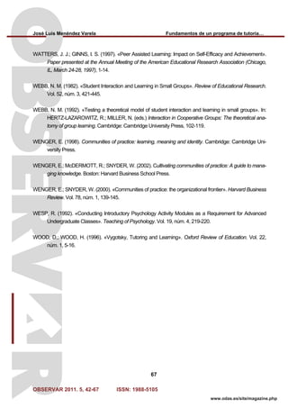 José Luis Menéndez Varela Fundamentos de un programa de tutoría…
OBSERVAR 2011. 5, 42-67 ISSN: 1988-5105
67
www.odas.es/site/magazine.php
WATTERS, J. J.; GINNS, I. S. (1997). «Peer Assisted Learning: Impact on Self-Efficacy and Achievement».
Paper presented at the Annual Meeting of the American Educational Research Association (Chicago,
IL, March 24-28, 1997), 1-14.
WEBB, N. M. (1982). «Student Interaction and Learning in Small Groups». Review of Educational Research.
Vol. 52, núm. 3, 421-445.
WEBB, N. M. (1992). «Testing a theoretical model of student interaction and learning in small groups». In:
HERTZ-LAZAROWITZ, R.; MILLER, N. (eds.) Interaction in Cooperative Groups: The theoretical ana-
tomy of group learning. Cambridge: Cambridge University Press, 102-119.
WENGER, E. (1998). Communities of practice: learning, meaning and identity. Cambridge: Cambridge Uni-
versity Press.
WENGER, E.; McDERMOTT, R.; SNYDER, W. (2002). Cultivating communities of practice: A guide to mana-
ging knowledge. Boston: Harvard Business School Press.
WENGER, E.; SNYDER, W. (2000). «Communities of practice: the organizational frontier». Harvard Business
Review. Vol. 78, núm. 1, 139-145.
WESP, R. (1992). «Conducting Introductory Psychology Activity Modules as a Requirement for Advanced
Undergraduate Classes». Teaching of Psychology. Vol. 19, núm. 4, 219-220.
WOOD, D.; WOOD, H. (1996). «Vygotsky, Tutoring and Learning». Oxford Review of Education. Vol. 22,
núm. 1, 5-16.
 