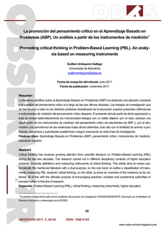 OBSERVAR 2011. 5, 68-94 ISSN: 1988-5105
68
www.odas.es/site/magazine.php
La promoción del pensamiento crítico en el Aprendizaje Basado en
Problemas (ABP). Un análisis a partir de los instrumentos de medición1
Promoting critical thinking in Problem-Based Learning (PBL). An analy-
sis based on measuring instruments
Guillem Antequera Gallego
Universidad de Barcelona
guillemantequera@odas.es
Fecha de recepción del artículo: junio 2011
Fecha de publicación: noviembre 2011
Resumen
La literatura científica sobre el Aprendizaje Basado en Problemas (ABP) ha dedicado una atención creciente
a la cuestión del pensamiento crítico a lo largo de las dos últimas décadas. Los trabajos de investigación que
se han llevado a cabo en los distintos contextos disciplinares de la educación superior presentan definiciones
e instrumentos de medición del pensamiento crítico dispares. El presente artículo parte de dicha apreciación y
trata de revisar sistemáticamente los mencionados trabajos con un doble objetivo: por un lado, esbozar una
clasificación de los instrumentos de medición del pensamiento crítico de estudiantes de ABP y, por el otro,
mostrar una panorámica de las evidencias hasta ahora obtenidas; todo ello con la finalidad de animar a pro-
fesores, estudiosos y autoridades académicas a seguir avanzando en esta línea de investigación.
Palabras clave: Aprendizaje Basado en Problemas (ABP), pensamiento crítico, instrumentos de medición,
educación superior.
Abstract
Critical thinking has received growing attention from scientific literature on Problem-Based Learning (PBL)
during the last two decades. The research carried out in different disciplinary contexts of higher education
presents disparate definitions and measuring instruments of critical thinking. This article aims to review sys-
tematically the mentioned literature with a dual purpose: on the one hand, to outline a classification of instru-
ments measuring PBL students' critical thinking, on the other, to show an overview of the evidence so far ob-
tained; all of this with the ultimate purpose of encouraging teachers, scholars and academical authorities to
proceed further in this line of research.
Keywords: Problem-Based Learning (PBL), critical thinking, measuring instruments, higher education.
1
El presente trabajo forma parte de los resultados del proyecto de investigación HAR2008-06046/ARTE, financiado por el Ministerio de
Ciencia e Innovación y cofinanciado por el FEDER.
 