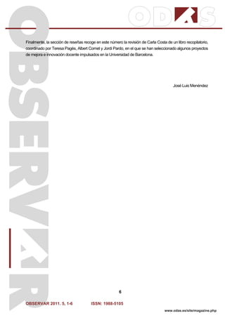 OBSERVAR 2011. 5, 1-6 ISSN: 1988-5105
6
www.odas.es/site/magazine.php
Finalmente, la sección de reseñas recoge en este número la revisión de Carla Costa de un libro recopilatorio,
coordinado por Teresa Pagès, Albert Cornet y Jordi Pardo, en el que se han seleccionado algunos proyectos
de mejora e innovación docente impulsados en la Universidad de Barcelona.
José Luis Menéndez
 