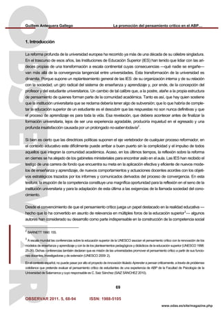 Guillem Antequera Gallego La promoción del pensamiento crítico en el ABP…
OBSERVAR 2011. 5, 68-94 ISSN: 1988-5105
69
www.odas.es/site/magazine.php
1. Introducción
La reforma profunda de la universidad europea ha recorrido ya más de una década de su célebre singladura.
En el trascurso de esos años, las Instituciones de Educación Superior (IES) han tenido que lidiar con las ari-
deces propias de una transformación a escala continental cuyas consecuencias —qué nadie se engañe—
van más allá de la convergencia tangencial entre universidades. Esta transformación de la universidad es
dinamita. Porque supone un replanteamiento general de las IES: de su organización interna y de su relación
con la sociedad; un giro radical del sistema de enseñanza y aprendizaje y, por ende, de la concepción del
profesor y del estudiante universitarios. Un cambio de tal calibre que, a la postre, atañe a la propia estructura
de pensamiento de quienes forman parte de la comunidad académica. Tanto es así, que hay quien sostiene
que la institución universitaria que se reclama debería tener algo de subversión; que lo que habría de comple-
tar la educación superior de un estudiante es el descubrir que las respuestas no son nunca definitivas y que
el proceso de aprendizaje es para toda la vida. Esa revelación, que debiera acontecer antes de finalizar la
formación universitaria, lejos de ser una experiencia agradable, produciría inquietud en el egresado y una
profunda insatisfacción causada por un prolongado no-saber-todavía2
.
Si bien es cierto que las directrices políticas suponen el eje vertebrador de cualquier proceso reformador, en
el contexto educativo este difícilmente puede arribar a buen puerto sin la complicidad y el impulso de todos
aquellos que integran la comunidad académica. Acaso, en los últimos tiempos, la reflexión sobre la reforma
en ciernes se ha alejado de los gabinetes ministeriales para encontrar asilo en el aula. Las IES han recibido el
testigo de una carrera de fondo que encuentra su meta en la aplicación efectiva y eficiente de nuevos mode-
los de enseñanza y aprendizaje, de nuevos comportamientos y actuaciones docentes acordes con los objeti-
vos estratégicos trazados por los informes y comunicados derivados del proceso de convergencia. En esta
tesitura, la irrupción de la competencia constituye una magnífica oportunidad para la reflexión en el seno de la
institución universitaria y para la adaptación de esta última a las exigencias de la llamada sociedad del cono-
cimiento.
Desde el convencimiento de que el pensamiento crítico juega un papel destacado en la realidad educativa —
hecho que lo ha convertido en asunto de relevancia en múltiples foros de la educación superior3
— algunos
autores han considerado su desarrollo como parte indispensable en la construcción de la competencia social
2
BARNETT 1990: 155.
3
A escala mundial las conferencias sobre la educación superior de la UNESCO asocian el pensamiento crítico con la renovación de los
modelos de enseñanza y aprendizaje y con la de los planteamientos pedagógicos y didácticos de la educación superior (UNESCO 1998:
25-26). Dichas conferencias también declaran que es misión de las universidades promover el pensamiento crítico a partir de sus funcio-
nes docentes, investigadoras y de extensión (UNESCO 2009: 2).
En el contexto español, no puede pasar por alto el proyecto de innovación titulado Aprender a pensar críticamente, a través de problemas
cotidianos que pretende evaluar el pensamiento crítico de estudiantes de una experiencia de ABP de la Facultad de Psicología de la
Universidad de Salamanca y cuyo responsable es C. Saiz Sánchez (SAIZ SÁNCHEZ 2010).
 