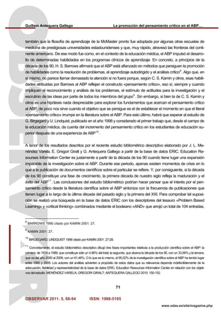 Guillem Antequera Gallego La promoción del pensamiento crítico en el ABP…
OBSERVAR 2011. 5, 68-94 ISSN: 1988-5105
71
www.odas.es/site/magazine.php
también que la filosofía de aprendizaje de la McMaster pronto fue adoptada por algunas otras escuelas de
medicina de prestigiosas universidades estadounidenses y que, muy rápido, atravesó las fronteras del conti-
nente americano. De ese modo fue como, en el contexto de la educación médica, el ABP impulsó el desarro-
llo de determinadas habilidades en los programas clínicos de aprendizaje. En concreto, a principios de la
década de los 90, H. S. Barrows afirmará que el ABP está afianzado en métodos que persiguen la promoción
de habilidades como la resolución de problemas, el aprendizaje autodirigido y el análisis crítico8
. Algo que, en
sí mismo, no parece llamar demasiado la atención si no fuera porque, según C. S. Kamin y otros, esas habili-
dades atribuidas por Barrows al ABP reflejan el constructo «pensamiento crítico», eso sí, siempre y cuando
impliquen el reconocimiento y análisis de los problemas, el estímulo de actitudes para la investigación y el
escrutinio de las ideas por parte de todos los miembros del grupo9
. Sin embargo, si bien la de C. S. Kamin y
otros es una hipótesis nada despreciable para explorar los fundamentos que acercan el pensamiento crítico
al ABP, de poco nos sirve cuando el objetivo que se persigue es el de establecer el momento en que el literal
«pensamiento crítico» irrumpe en la literatura sobre el ABP. Para esto último, habrá que esperar al estudio de
G. Birgegard y U. Lindquist, publicado en el año 1998 y considerado el primer trabajo que, desde el campo de
la educación médica, da cuenta del incremento del pensamiento crítico en los estudiantes de educación su-
perior después de una experiencia de ABP10
.
A tenor de los resultados descritos por el reciente estudio bibliométrico descriptivo elaborado por J. L. Me-
néndez Varela, E. Gregori Giralt y G. Antequera Gallego a partir de la base de datos ERIC. Education Re-
sourses Information Center es justamente a partir de la década de los 90 cuando tiene lugar una expansión
imparable de la investigación sobre el ABP. Durante ese periodo, apenas existen momentos de crisis en lo
que a la publicación de documentos científicos sobre el particular se refiere. Y, por consiguiente, si la década
de los 90 constituye una fase de crecimiento, la primera década de nuestro siglo refleja la maduración y el
éxito del ABP11
. Las conclusiones del estudio bibliométrico podrían hacer pensar que el interés por el pen-
samiento crítico desde la literatura científica sobre el ABP sintoniza con la frecuencia de publicaciones que
tienen lugar a lo largo de la última década del pasado siglo y la primera del XXI. Para comprobar tal suposi-
ción se realizó una búsqueda en la base de datos ERIC con los descriptores del tesauro «Problem Based
Learning» y «critical thinking» combinados mediante el booleano «AND» que arrojó un total de 104 entradas,
8
BARROWS 1990 citado por KAMIN 2001: 27.
9
KAMIN 2001: 27.
10
BIRGEGARD; LINDQUIST 1998 citado por KAMIN 2001: 27-28.
11
Concretamente, el estudio bibliométrico descriptivo dibujó tres fases importantes relativas a la producción científica sobre el ABP: la
primera, de 1974 a 1989, que constituye sólo un 4,96% del total, la segunda, que abarca la década de los 90, con un 33,56% y la tercera,
que va del año 2000 al 2009, con un 61,46%. O lo que es lo mismo, el 95,02% de la investigación científica sobre el ABP ha tenido lugar
entre 1990 y 2009. Los autores del análisis advierten a propósito de estos datos que su relevancia depende indefectiblemente de la
adecuación, fiabilidad y representatividad de la base de datos ERIC. Education Resources Information Center en relación con los objeti-
vos del estudio. MENÉNDEZ VARELA; GREGORI GIRALT; ANTEQUERA GALLEGO 2010: 150-152.
 