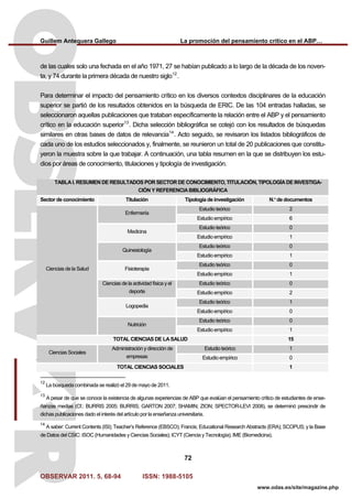 Guillem Antequera Gallego La promoción del pensamiento crítico en el ABP…
OBSERVAR 2011. 5, 68-94 ISSN: 1988-5105
72
www.odas.es/site/magazine.php
de las cuales solo una fechada en el año 1971, 27 se habían publicado a lo largo de la década de los noven-
ta, y 74 durante la primera década de nuestro siglo12
.
Para determinar el impacto del pensamiento crítico en los diversos contextos disciplinares de la educación
superior se partió de los resultados obtenidos en la búsqueda de ERIC. De las 104 entradas halladas, se
seleccionaron aquellas publicaciones que trataban específicamente la relación entre el ABP y el pensamiento
crítico en la educación superior13
. Dicha selección bibliográfica se cotejó con los resultados de búsquedas
similares en otras bases de datos de relevancia14
. Acto seguido, se revisaron los listados bibliográficos de
cada uno de los estudios seleccionados y, finalmente, se reunieron un total de 20 publicaciones que constitu-
yeron la muestra sobre la que trabajar. A continuación, una tabla resumen en la que se distribuyen los estu-
dios por áreas de conocimiento, titulaciones y tipología de investigación.
TABLA I. RESUMEN DE RESULTADOS POR SECTOR DE CONOCIMIENTO, TITULACIÓN, TIPOLOGÍADE INVESTIGA-
CIÓN Y REFERENCIABIBLIOGRÁFICA
Sector de conocimiento Titulación Tipología de investigación N.º de documentos
Estudio teórico 2
Enfermería
Estudio empírico 6
Estudio teórico 0
Medicina
Estudio empírico 1
Estudio teórico 0
Quinesiología
Estudio empírico 1
Estudio teórico 0
Fisioterapia
Estudio empírico 1
Estudio teórico 0Ciencias de la actividad física y el
deporte Estudio empírico 2
Estudio teórico 1
Logopedia
Estudio empírico 0
Estudio teórico 0
Ciencias de la Salud
Nutrición
Estudio empírico 1
TOTAL CIENCIAS DE LA SALUD 15
Estudio teórico 1
Ciencias Sociales
Administración y dirección de
empresas Estudio empírico 0
TOTAL CIENCIAS SOCIALES 1
12
La búsqueda combinada se realizó el 29 de mayo de 2011.
13
A pesar de que se conoce la existencia de algunas experiencias de ABP que evalúan el pensamiento crítico de estudiantes de ense-
ñanzas medias (Cf.: BURRIS 2005; BURRIS; GARTON 2007; SHAMIN; ZION; SPECTOR-LEVI 2008), se determinó prescindir de
dichas publicaciones dado el interés del artículo por la enseñanza universitaria.
14
A saber: Current Contents (ISI); Teacher’s Reference (EBSCO); Francis; Educational Research Abstracts (ERA); SCOPUS; y la Base
de Datos del CSIC: ISOC (Humanidades y Ciencias Sociales); ICYT (Ciencia y Tecnología); IME (Biomedicina).
 