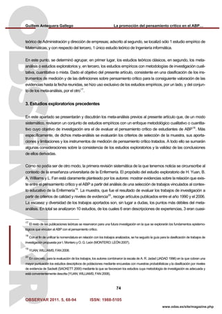 Guillem Antequera Gallego La promoción del pensamiento crítico en el ABP…
OBSERVAR 2011. 5, 68-94 ISSN: 1988-5105
74
www.odas.es/site/magazine.php
teórico de Administración y dirección de empresas; adscrito al segundo, se localizó sólo 1 estudio empírico de
Matemáticas; y con respecto del tercero, 1 único estudio teórico de Ingeniería informática.
En este punto, se determinó agrupar, en primer lugar, los estudios teóricos clásicos, en segundo, los meta-
análisis o estudios exploratorios y, en tercero, los estudios empíricos con metodologías de investigación cuali-
tativa, cuantitativa o mixta. Dado el objetivo del presente artículo, consistente en una clasificación de los ins-
trumentos de medición y de las definiciones sobre pensamiento crítico para la consiguiente valoración de las
evidencias hasta la fecha reunidas, se hizo uso exclusivo de los estudios empíricos, por un lado, y del conjun-
to de los meta-análisis, por el otro17
.
3. Estudios exploratorios precedentes
En este apartado se presentarán y discutirán los meta-análisis previos al presente artículo que, de un modo
sistemático, revisaron un conjunto de estudios empíricos con un enfoque metodológico cualitativo o cuantita-
tivo cuyo objetivo de investigación era el de evaluar el pensamiento crítico de estudiantes de ABP18
. Más
específicamente, de dichos meta-análisis se evaluarán los criterios de selección de la muestra, sus aporta-
ciones y limitaciones y los instrumentos de medición de pensamiento crítico tratados. A todo ello se sumarán
algunas consideraciones sobre la consistencia de los estudios exploratorios y la validez de las conclusiones
de ellos derivadas.
Como no podía ser de otro modo, la primera revisión sistemática de la que tenemos noticia se circunscribe al
contexto de la enseñanza universitaria de la Enfermería. El propósito del estudio exploratorio de H. Yuan, B.
A. Williams y L. Fan está claramente planteado por los autores: mostrar evidencias sobre la relación que exis-
te entre el pensamiento crítico y el ABP a partir del análisis de una selección de trabajos vinculados al contex-
to educativo de la Enfermería19
. La muestra, que fue el resultado de evaluar los trabajos de investigación a
partir de criterios de calidad y niveles de evidencia20
, recoge artículos publicados entre el año 1990 y el 2006.
La escasez y diversidad de los trabajos aportados son, sin lugar a dudas, los puntos más débiles del meta-
análisis. En total se analizaron 10 estudios, de los cuales 6 eran descripciones de experiencias, 3 eran cuasi-
17
El resto de las publicaciones teóricas se reservaron para una futura investigación en la que se explorarán los fundamentos epistemo-
lógicos que vinculan al ABP con el pensamiento crítico.
18
Con el fin de unificar la nomenclatura en relación con los trabajos analizados, se ha seguido la guía para la clasificación de trabajos de
investigación propuesta por I. Montero y O. G. León (MONTERO; LEÓN 2007).
19
YUAN; WILLIAMS; FAN 2008.
20
En concreto, para la evaluación de los trabajos, los autores combinaron la escala de A. R. Jadad (JADAD 1996) en la que cobran una
mayor puntuación los estudios descriptivos de poblaciones mediante encuestas con muestras probabilísticas y la clasificación por niveles
de evidencia de Sackett (SACKETT 2000) mediante la que se favorecen los estudios cuya metodología de investigación es adecuada y
está convenientemente descrita (YUAN; WILLIAMS; FAN 2008).
 