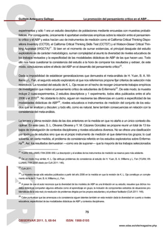 Guillem Antequera Gallego La promoción del pensamiento crítico en el ABP…
OBSERVAR 2011. 5, 68-94 ISSN: 1988-5105
75
www.odas.es/site/magazine.php
experimentos y sólo 1 era un estudio descriptivo de poblaciones mediante encuestas con muestras probabi-
lísticas. Por consiguiente, únicamente 4 aportaban evidencias empíricas sobre la relación entre el pensamien-
to crítico y el ABP y estos hacían uso de instrumentos de medición como el California Critical Thinking Dispo-
sitions Inventory (CCTDI), el California Critical Thinking Skills Test (CCTST) y el Watson-Glaser Critical Thin-
king Appraisal (WGCTA)21
. Si bien en el momento de sumar evidencias, el principal desajuste del estudio
exploratorio es de carácter metodológico, suman complejidad al asunto la diversidad de niveles educativos de
los trabajos revisados y la especificidad de las modalidades didácticas de ABP de las que hacen uso. Todo
ello nos hace cuestionar la consistencia del estudio a la hora de comparar los resultados y extraer, de este
modo, conclusiones sobre el efecto del ABP en el desarrollo del pensamiento crítico22
.
Dada la imposibilidad de establecer generalizaciones que demuestra el meta-análisis de H. Yuan, B. A. Wi-
lliams y L. Fan, el segundo estudio exploratorio al que nos referiremos propone fijar criterios de selección más
restrictivos. La novedad del estudio de K. L. Oja recae en el hecho de recoger únicamente trabajos empíricos
de investigación que miden el pensamiento crítico de estudiantes de Enfermería23
. De este modo, la muestra
incluye 2 cuasi-experimentos, 2 estudios descriptivos y 1 experimento, todos ellos publicados entre el año
2006 y el 201024
. No obstante lo dicho, siguen sin resolverse las diferencias en cuanto a especificidad de las
modalidades didácticas de ABP25
, niveles educativos e instrumentos de medición del conjunto de los estu-
dios que se analizan y discuten; y todo ello, como es natural, tiene también consecuencias en relación con la
consistencia del meta-análisis.
La tercera y última revisión dista de las dos anteriores en la medida en que no atañe a un único contexto dis-
ciplinar. En este caso, S. L. Olivares Olivares y Y. M. Cázares González se propone reunir un total de 13 tra-
bajos de investigación de contextos disciplinares y niveles educativos diversos. No se ofrece una clasificación
por tipología de estudios sino que es el propio instrumento de medición el que determina los grupos; lo cual
solventa, en cierta medida, el problema de consistencia referido en los estudios exploratorios sobre Enferme-
ría26
. Así, los resultados demuestran —como era de suponer— que la mayoría de los trabajos seleccionados
21
YUAN; WILLIAMS; FAN 2008: 659. La descripción y el análisis de los instrumentos de medición se reserva para más adelante.
22
De un modo muy similar, K. L. Oja atribuye problemas de consistencia al estudio de H. Yuan, B. A. Williams y L. Fan (YUAN; WI-
LLIAMS; FAN 2008 citado por OJA 2011: 146).
23
OJA 2011.
24
La muestra recoje sólo estudios publicados a partir del año 2006 en la medida en que la revisión de K. L. Oja constituye un comple-
mento de la de H. Yuan, B. A. Williams y L. Fan.
25
A pesar de que el autor reconoce que la diversidad de los modelos de ABP es una limitación en su estudio, resuelve que dichos mo-
delos didácticos comparten algunos atributos como el aprendizaje en grupo, la inclusión de componentes extraídos de situaciones pro-
blemáticas de la vida real y la resolución de problemas dirigida por los propios estudiantes y el profesor facilitador (OJA 2011: 149).
26
Cabe puntualizar que las amenazas a la consistencia siguen latentes también en esta revisión dada la diversidad en cuanto a niveles
educativos, especificidad de las modalidades didácticas de ABP y contextos disciplinares.
 