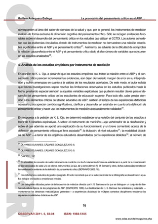 Guillem Antequera Gallego La promoción del pensamiento crítico en el ABP…
OBSERVAR 2011. 5, 68-94 ISSN: 1988-5105
76
www.odas.es/site/magazine.php
corresponden al área del saber de ciencias de la salud y que, por lo general, los instrumentos de medición
evalúan de forma exclusiva la dimensión cognitiva del pensamiento crítico. Sólo se recogen evidencias favo-
rables sobre el desarrollo del pensamiento crítico en los estudios que utilizan el CCTDI. Los autores conside-
ran que las evidencias vinculadas al resto de instrumentos de medición no demuestran una relación estadís-
tica significativa entre el ABP y el pensamiento crítico27
. Asimismo, se advierte de la dificultad de comprobar
la relación causa-efecto entre el ABP y el pensamiento crítico dado el alto número de variables que concurren
en los estudios analizados28
.
4. Análisis de los estudios empíricos por instrumento de medición
En opinión de K. L. Oja, a pesar de que los estudios empíricos que tratan la relación entre el ABP y el pen-
samiento crítico parecen incrementar las evidencias, aún dejan demasiado margen de error en su interpreta-
ción y sufren amenazas en cuanto a la validez de los resultados aportados. De este modo, el autor solicita
que futuras investigaciones sepan resolver las limitaciones observadas en los estudios publicados hasta la
fecha, prestando especial atención a aquellas variables explicativas que pudieran resultar claves para el de-
sarrollo del pensamiento crítico de los estudiantes de educación superior. Para todo ello, cabe prestar aten-
ción a los elementos críticos del diseño educativo de ABP, calibrar el tiempo de las experiencias didácticas
necesario para apreciar cambios significativos, clarificar y desarrollar un estándar en cuanto a la definición de
pensamiento crítico y hacer uso de instrumentos de medición adecuadamente validados29
.
En respuesta a la petición de K. L. Oja, se determinó establecer una revisión del conjunto de los estudios a
tenor de 8 variables explicativas. A saber: el instrumento de medición —eje vertebrador de la clasificación y
sobre el que además se aportó una explicación de su funcionamiento y un breve comentario acerca de la
definición de pensamiento crítico que lleva asociada30
; la titulación; el nivel educativo31
; la modalidad didácti-
ca de ABP —a tenor de los objetivos educativos desarrollados por la experiencia didáctica32
; el número de
27
OLIVARES OLIVARES; CÁZARES GONZÁLEZ 2010: 8.
28
OLIVARES OLIVARES; CÁZARES GONZÁLEZ 2010: 9.
29
OJA 2011: 150.
30
En el análisis, la conexión de cada instrumento de medición con los fundamentos teóricos se establecieron a partir de la consideración
de las subescalas de cada uno de dichos instrumentos ya que, tal y como afirman R. M. Bernard y otros, dichas subescalas constituyen
la manifestación evidente de la definición de pensamiento crítico (BERNARD 2008: 16).
31
Nos referiremos a estudios de grado o posgrado. El lector recordará que en la selección inicial de la bibliografía se desestimaron aque-
llos trabajos vinculados a enseñanzas medias.
32
Las categorías utilizadas parten de la taxonomía de métodos ofrecida por H. S. Barrows en la que se distinguen un conjunto de dise-
ños educativos típicos de los programas de ABP (BARROWS 1986). La clasificación de H. S. Barrows fue sintetizada y adaptada —
manteniendo las directrices metodológicas generales— a experiencias didácticas de múltiples contextos disciplinares resultando las
siguientes modalidades didácticas de ABP:
 