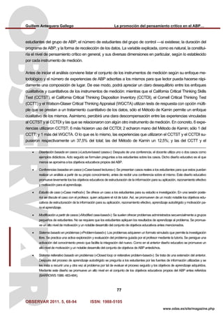 Guillem Antequera Gallego La promoción del pensamiento crítico en el ABP…
OBSERVAR 2011. 5, 68-94 ISSN: 1988-5105
77
www.odas.es/site/magazine.php
estudiantes del grupo de ABP; el número de estudiantes del grupo de control —si existiese; la duración del
programa de ABP; y la forma de recolección de los datos. La variable explicada, como es natural, la constitui-
ría el nivel de pensamiento crítico en general, y sus diversas dimensiones en particular, según lo establecido
por cada instrumento de medición.
Antes de iniciar el análisis conviene listar el conjunto de los instrumentos de medición según su enfoque me-
todológico y el número de experiencias de ABP adscritas a los mismos para que lector pueda hacerse rápi-
damente una composición de lugar. De ese modo, podrá apreciar un claro desequilibrio entre los enfoques
cualitativos y cuantitativos de los instrumentos de medición: mientras que el California Critical Thinking Skills
Test (CCTST), el California Critical Thinking Disposition Inventory (CCTDI), el Cornell Critical Thinking Test
(CCTT) y el Watson-Glaser Critical Thinking Appraisal (WGCTA) utilizan tests de respuesta con opción múlti-
ple que se prestan a un tratamiento cuantitativo de los datos, sólo el Método de Kamin permite un enfoque
cualitativo de los mismos. Asimismo, percibirá una clara descompensación entre las experiencias vinculadas
al CCTST y al CCTDI y las que se relacionaron con algún otro instrumento de medición. En concreto, 6 expe-
riencias utilizaron CCTST; 6 más hicieron uso del CCTDI; 2 echaron mano del Método de Kamin; sólo 1 del
CCTT; y 1 más del WGCTA. O lo que es lo mismo, las experiencias que utilizaron el CCTST y el CCTDI su-
pusieron respectivamente un 37,5% del total; las del Método de Kamin un 12,5%; y las del CCTT y el
• Disertación basada en casos («Lecture-based cases»): Después de una conferencia, el docente utiliza uno o dos casos como
ejemplos didácticos. Acto seguido se formulan preguntas a los estudiantes sobre los casos. Dicho diseño educativo es el que
menos se aproxima a los objetivos educativos propios del ABP.
• Conferencias basadas en casos («Case-based lectures»): Se presentan casos reales a los estudiantes para que estos puedan
realizar un análisis a partir de su propio conocimiento, antes de recibir una conferencia sobre el mismo. Este diseño educativo
promueve levemente los los objetivos educativos de estructuración de la información para su aplicación, razonamiento efectivo
y motivación para el aprendizaje.
• Estudio de caso («Case method»): Se ofrece un caso a los estudiantes para su estudio e investigación. En una sesión poste-
rior se discute el caso con el profesor, quien adquiere el rol de tutor. Así, se promueven de un modo notable los objetivos edu-
cativos de estructuración de la información para su aplicación, razonamiento efectivo, aprendizaje autodirigido y motivación pa-
ra el aprendizaje.
• Modificación a partir de casos («Modified case-based»): Se suelen ofrecer problemas administrados secuencialmente a grupos
pequeños de estudiantes. No se requiere que los estudiantes apliquen los resultados de aprendizaje al problema. Se promue-
ve un alto nivel de motivación y un notable desarrollo del conjunto de objetivos educativos antes mencionados.
• Sistema basado en problemas («Problem-based»): Los problemas adquieren un formato simulado que permite la investigación
libre. Se practica una activa exploración y evaluación del problema guiada por el profesor mediante la tutoría. Se persigue una
activación del conocimiento previo que facilite la integración del nuevo. Como en el anterior diseño educativo se promueve un
alto nivel de motivación y un notable desarrollo del conjunto de objetivos de ABP antedichos.
• Sistema reiterativo basado en problemas («Closed loop or reiterative problem-based»): Se trata de una extensión del anterior.
Después del proceso de aprendizaje autodirigido se pregunta a los estudiantes por las fuentes de información utilizadas y se
les insta a recurrir una y otra vez al problema por tal de evaluar el proceso seguido y los objetivos de aprendizaje adquiridos.
Mediante este diseño se promueve un alto nivel en el conjunto de los objetivos educativos propios del ABP antes referidos
(BARROWS 1986: 483-484).
 