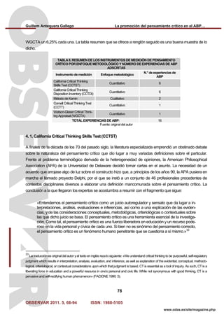 Guillem Antequera Gallego La promoción del pensamiento crítico en el ABP…
OBSERVAR 2011. 5, 68-94 ISSN: 1988-5105
78
www.odas.es/site/magazine.php
WGCTA un 6,25% cada una. La tabla resumen que se ofrece a renglón seguido es una buena muestra de lo
dicho.
TABLA II. RESUMEN DE LOS INSTRUMENTOS DE MEDICIÓN DE PENSAMIENTO
CRÍTICO POR ENFOQUE METODOLÓGICO Y NÚMERO DE EXPERIENCIAS DE ABP
ADSCRITAS
Instrumento de medición Enfoque metodológico
N.° de experiencias de
ABP
California Critical Thinking
Skills Test (CCTST)
Cuantitativo 6
California Critical Thinking
Disposition Inventory (CCTDI)
Cuantitativo 6
Método de Kamin Cualitativo 2
Cornell Critical Thinking Test
(CCTT)
Cuantitativo 1
Watson-Glaser Critical Think-
ing Appraisal (WGCTA)
Cuantitativo 1
TOTAL EXPERIENCIAS DE ABP: 16
Fuente: original del autor
4. 1. California Critical Thinking Skills Test (CCTST)
A finales de la década de los 70 del pasado siglo, la literatura especializada emprendió un obstinado debate
sobre la naturaleza del pensamiento crítico que dio lugar a muy variadas definiciones sobre el particular.
Frente al problema terminológico derivado de la heterogeneidad de opiniones, la American Philosophical
Association (APA) de la Universidad de Delaware decidió tomar cartas en el asunto. La necesidad de un
acuerdo que arrojase algo de luz sobre el constructo hizo que, a principios de los años 90, la APA pusiera en
marcha el llamado proyecto Delphi, por el que se instó a un conjunto de 46 profesionales procedentes de
contextos disciplinares diversos a elaborar una definición mancomunada sobre el pensamiento crítico. La
conclusión a la que llegaron los expertos se acostumbra a resumir con el fragmento que sigue:
«Entendemos el pensamiento crítico como un juicio autoregulador y sensato que da lugar a in-
terpretaciones, análisis, evaluaciones e inferencias, así como a una explicación de las eviden-
cias, y de las consideraciones conceptuales, metodológicas, criteriológicas o contextuales sobre
las que dicho juicio se basa. El pensamiento crítico es una herramienta esencial de la investiga-
ción. Como tal, el pensamiento crítico es una fuerza liberadora en educación y un recurso pode-
roso en la vida personal y cívica de cada uno. Si bien no es sinónimo del pensamiento correcto,
el pensamiento crítico es un fenómeno humano penetrante que se cuestiona a sí mismo.»33
33
La traducción es original del autor y el texto en inglés reza lo siguiente: «We understand critical thinking to be purposeful, self-regulatory
judgment which results in interpretation, analysis, evaluation, and inference, as well as explanation of the evidential, conceptual, methodo-
logical, criteriological, or contextual considerations upon which that judgment is based. CT is essential as a tool of inquiry. As such, CT is a
liberating force in education and a powerful resource in one’s personal and civic life. While not synonymous with good thinking, CT is a
pervasive and self-rectifying human phenomenon» (FACIONE 1990: 3).
 