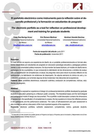 OBSERVAR 2011. 5, 7-20 ISSN: 1988-5105
7
www.odas.es/site/magazine.php
El portafolio electrónico como instrumento para la reflexión sobre el de-
sarrollo profesional y la formación en estudiantes de posgrado1
The electronic portfolio as a tool for reflection on professional develop-
ment and training for graduate students
Frida Díaz Barriga Arceo
Universidad Nacional Autónoma
de México
fdba@servidor.unam.mx
Eric Romero Martínez
Universidad Nacional Autónoma
de México
ericrm@unam.mx
Abraham Heredia Sánchez
Universidad Nacional Autónoma
de México
nike_ahs@hotmail.com
Fecha de recepción del artículo: junio 2011
Fecha de publicación: noviembre 2011
Resumen
En este artículo se expone una experiencia de diseño de un portafolio profesional-docente en formato elec-
trónico desarrollado por estudiantes de posgrado en educación (psicología educativa y pedagogía) pertene-
cientes a una universidad pública mexicana. Se documentan las bases teóricas y el modelo de diseño tecno-
pedagógico de los e-portafolios, lo que comprende la delimitación de las dimensiones o ámbitos de evalua-
ción, la especificación de competencias a evaluar, las preguntas clave para inducir el proceso reflexivo en los
participantes y la delimitación de evidencias de desempeño. Se adjunta asimismo la rúbrica de auto y co-
evaluación empleada y se comentan algunas de las incidencias más relevantes de la experiencia.
Palabras clave: portafolios electrónicos, evaluación auténtica, evaluación de competencias, rúbricas, estu-
diantes de posgrado.
Abstract
In this paper it is exposed an experience of design of a professional electronic portfolio developed by graduate
students in education pertaining to a Mexican public university. The theoretical bases and the technological
and pedagogical model of design are documented. The e-portfolio model description contains the dimensions
of assessment, the specification of competencies to assess, the key questions to induce the reflective process
in the participants and the performance evidences. The rubric of self-assessment and peer assessment is
also included as well as a discussion of the more important aspects of the experience.
Keywords: electronic portfolios, authentic assessment, competencies, rubrics, graduate students.
1
El desarrollo de este proyecto fue posible gracias al Programa de Apoyo a Proyectos para la Innovación y Mejoramiento de la Ense-
ñanza, DGAPA-UNAM, PAPIME PE301211.
 